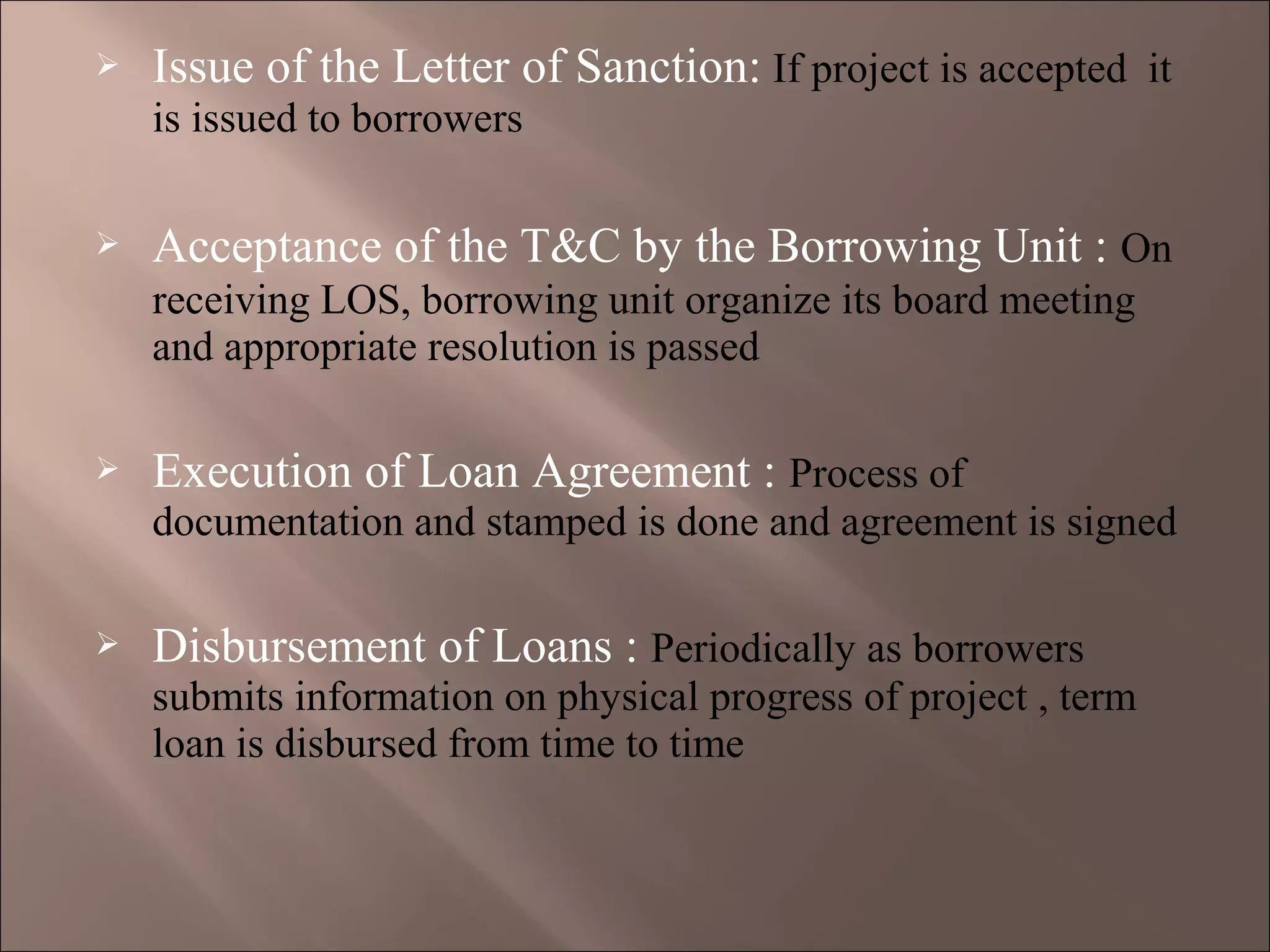  Issue of the Letter of Sanction: If project is accepted it
is issued to borrowers
 Acceptance of the T&C by the Borrowing Unit : On
receiving LOS, borrowing unit organize its board meeting
and appropriate resolution is passed
 Execution of Loan Agreement : Process of
documentation and stamped is done and agreement is signed
 Disbursement of Loans : Periodically as borrowers
submits information on physical progress of project , term
loan is disbursed from time to time
 