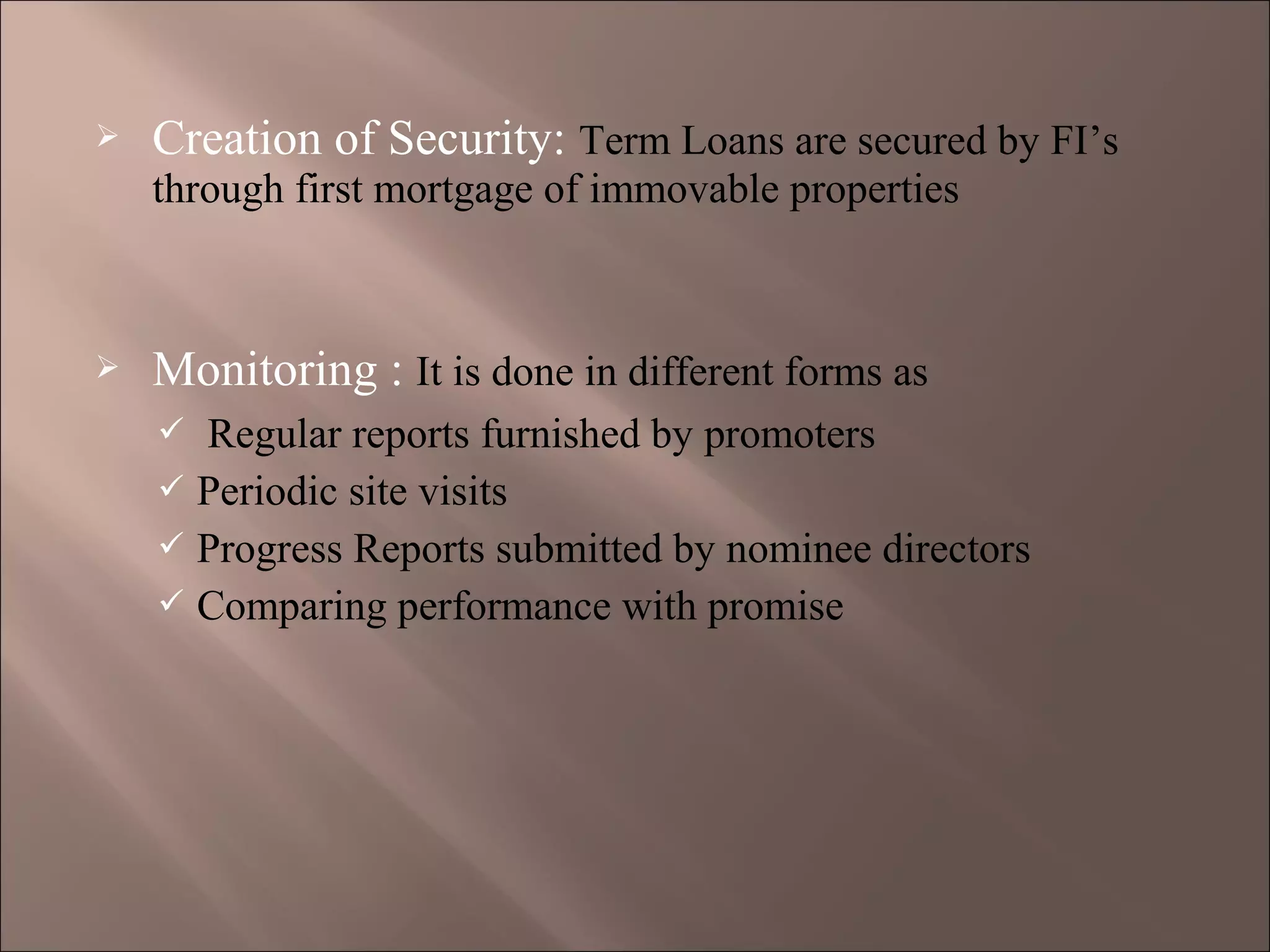  Creation of Security: Term Loans are secured by FI’s
through first mortgage of immovable properties
 Monitoring : It is done in different forms as
 Regular reports furnished by promoters
 Periodic site visits
 Progress Reports submitted by nominee directors
 Comparing performance with promise
 