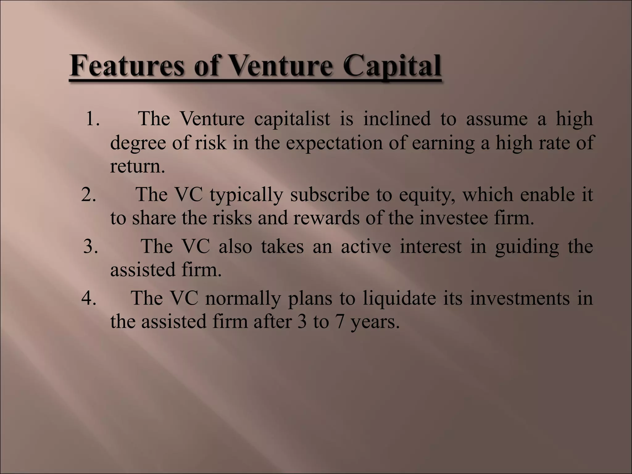 1. The Venture capitalist is inclined to assume a high
degree of risk in the expectation of earning a high rate of
return.
2. The VC typically subscribe to equity, which enable it
to share the risks and rewards of the investee firm.
3. The VC also takes an active interest in guiding the
assisted firm.
4. The VC normally plans to liquidate its investments in
the assisted firm after 3 to 7 years.
 