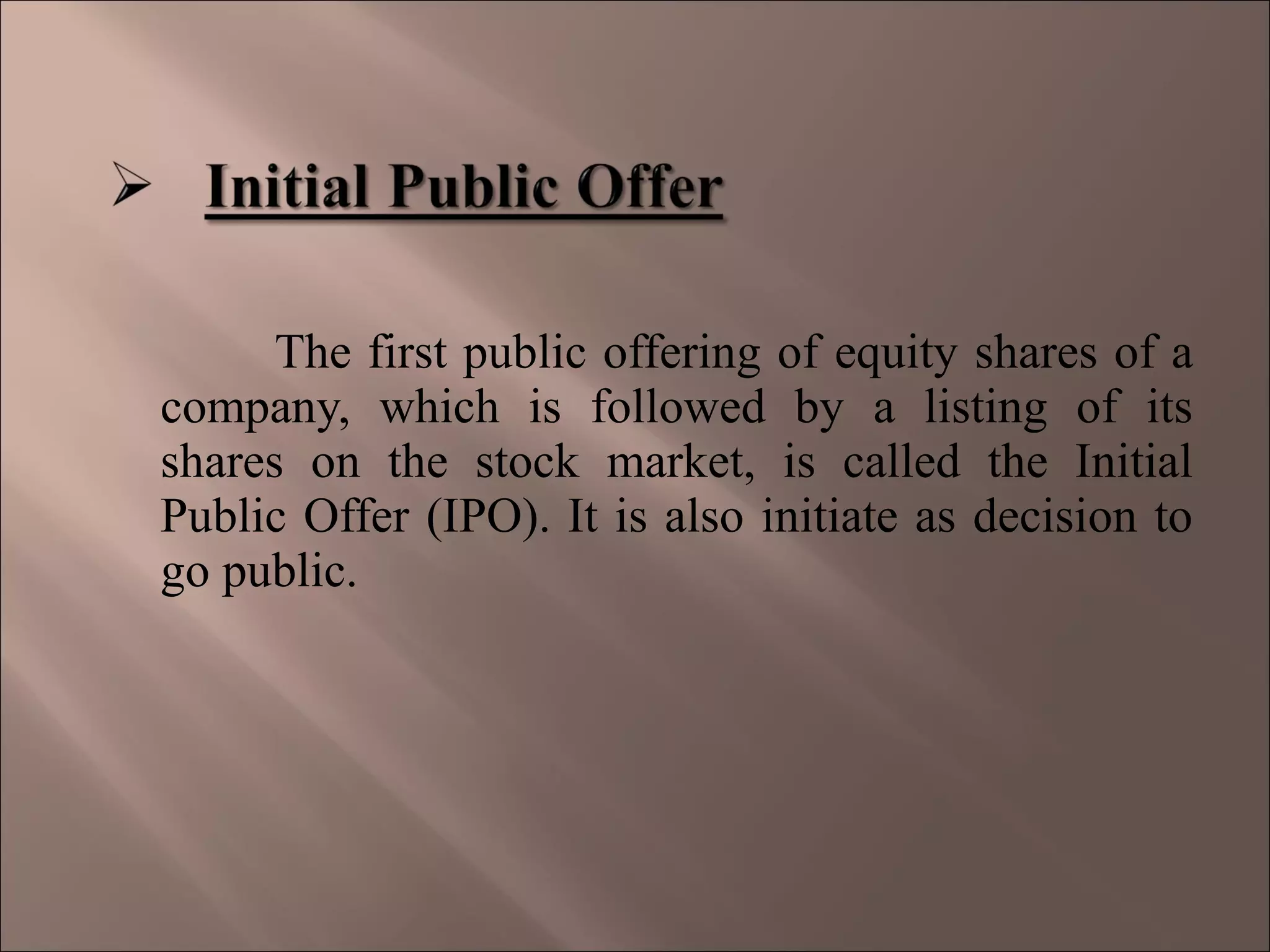 The first public offering of equity shares of a
company, which is followed by a listing of its
shares on the stock market, is called the Initial
Public Offer (IPO). It is also initiate as decision to
go public.
 