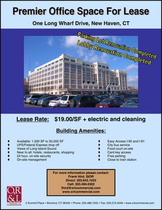 One Long Wharf Drive, New Haven, CT




Lease Rate: $19.00/SF + electric and cleaning
                              Building Amenities:
Available: 1,000 SF to 50,000 SF                                       Easy Access I-95 and I-91
UPS/Federal Express drop off                                           City bus service
Views of Long Island Sound                                             Food court on-site
Near to all: hotels, restaurants, shopping                             Card key access
24 hour, on-site security                                              Free parking
On-site management                                                     Close to train station



                           For more information please contact:
                                     Frank Hird, SIOR
                                   Direct: 203.643.1033
                                    Cell: 203.494.6302
                                fhird@orlcommercial.com
                                 www.orlcommercial.com


      2 Summit Place   Branford, CT 06405   Phone: 203.488.1555   Fax: 203.315.4046   www.orlcommercial.com
 