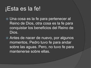 ¡Esta es la fe!Una cosa es la fe para pertenecer al Reino de Dios, otra cosa es la fe para conquistar los beneficios del Reino de Dios.Antes de nacer de nuevo, por algunos momentos, Pedro tuvo fe para andar sobre las aguas. Pero, no tuvo fe para mantenerse sobre ellas.