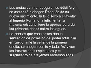 Las ondas del mar apagaron su débil fe y se comenzó a ahogar. Después de su nuevo nacimiento, la fe lo llevó a enfrentar al Imperio Romano. Infelizmente, la mayoría cristiana tiene fe apenas para dar los primeros pasos sobre las aguas.Lo peor es que esos pasos dan la sensación de posesión del poder total. Sin embargo, ante la señal de la primera ondita, se ahogan con fe y todo. Así viven las frustraciones espirituales y el surgimiento de creyentes endemoniados.  