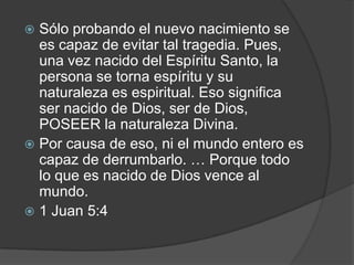 Sólo probando el nuevo nacimiento se es capaz de evitar tal tragedia. Pues, una vez nacido del Espíritu Santo, la persona se torna espíritu y su naturaleza es espiritual. Eso significa ser nacido de Dios, ser de Dios, POSEER la naturaleza Divina.Por causa de eso, ni el mundo entero es capaz de derrumbarlo. … Porque todo lo que es nacido de Dios vence al mundo. 1 Juan 5:4