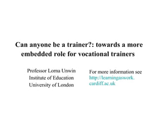 Can anyone be a trainer?: towards a more embedded role for vocational trainers   Professor Lorna Unwin Institute of Education University of London For more information see http:// learningaswork . cardiff.ac.uk   