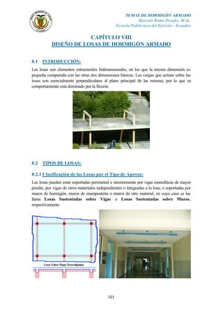 TEMAS DE HORMIGÓN ARMADO
                                                              Marcelo Romo Proaño, M.Sc.
                                                  Escuela Politécnica del Ejército - Ecuador

                       CAPÍTULO VIII
           DISEÑO DE LOSAS DE HORMIGÓN ARMADO


8.1 INTRODUCCIÓN:
Las losas son elementos estructurales bidimensionales, en los que la tercera dimensión es
pequeña comparada con las otras dos dimensiones básicas. Las cargas que actúan sobre las
losas son esencialmente perpendiculares al plano principal de las mismas, por lo que su
comportamiento está dominado por la flexión.




8.2 TIPOS DE LOSAS:

8.2.1 Clasificación de las Losas por el Tipo de Apoyos:
Las losas pueden estar soportadas perimetral e interiormente por vigas monolíticas de mayor
peralte, por vigas de otros materiales independientes o integradas a la losa; o soportadas por
muros de hormigón, muros de mampostería o muros de otro material, en cuyo caso se las
llama Losas Sustentadas sobre Vigas o Losas Sustentadas sobre Muros,
respectivamente.




                                            101
 