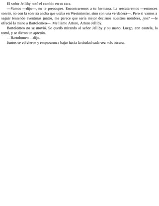 El señor Jelliby notó el cambio en su cara.
—Vamos —dijo—, no te preocupes. Encontraremos a tu hermana. La rescataremos —entonces
sonrió, no con la sonrisa ancha que usaba en Westminster, sino con una verdadera—. Pero si vamos a
seguir teniendo aventuras juntos, me parece que sería mejor decirnos nuestros nombres, ¿no? —le
ofreció la mano a Bartolomeo—. Me llamo Arturo, Arturo Jelliby.
Bartolomeo no se movió. Se quedó mirando al señor Jelliby y su mano. Luego, con cautela, la
tomó, y se dieron un apretón.
—Bartolomeo —dijo.
Juntos se volvieron y empezaron a bajar hacia la ciudad cada vez más oscura.
 