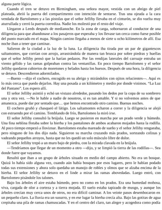alguna parte lógica.
Cuando el tren se detuvo en Birmingham, una señora mayor, vestida con un abrigo de piel
plateada, abrió la puerta del compartimento con intención de sentarse. Tras una ojeada a la cara
vendada de Bartolomeo y a las pistolas que el señor Jelliby llevaba en el cinturón, se dio vuelta muy
aturrullada y cerró la puerta corrediza. Nadie los molestó por el resto del viaje.
Llegaron a Leeds después de medianoche. En la zona de carga, sobornaron al conductor de una
diligencia para que abandonase a los pasajeros que esperaba y los llevase tan cerca como fuese posible
del punto marcado en el mapa. Ningún camino llegaba a menos de siete u ocho kilómetros de allí. Esa
noche iban a tener que caminar.
Salieron de la ciudad a la luz de la luna. La diligencia iba tirada por un par de gigantescos
saltamontes, que corrían con arrojo, arrastrándola de manera tan brusca por sobre piedras y huellas
que el señor Jelliby pensó que la harían pedazos. Por las rendijas laterales del carruaje entraba un
viento gélido y las ramas golpeaban contra las ventanillas. En poco tiempo Bartolomeo y el señor
Jelliby quedaron cubiertos de moretones y helados hasta los huesos. Después de una hora, la diligencia
se detuvo. Descendieron adormilados.
—Bueno —dijo el cochero, encogido en su abrigo y mirándolos con ojitos relucientes—. Aquí es
lo más cerca que puedo dejarlos. Hay una posada a un kilómetro y medio por donde vinimos. “La Luz
del Pantano”. Los espero allí.
El señor Jelliby asintió y echó un vistazo alrededor, pasando los dedos por la copa de su sombrero
una y otra vez. —No le hable a nadie de nosotros, si es tan amable. Y si no volvemos antes de que
amanezca, puede dar por sentado que… que hemos encontrado otro camino. Buenas noches.
El cochero gruñó y chasqueó el látigo. Los saltamontes echaron a correr y la diligencia se alejó
con estruendo por el camino. Temblando de frío, Bartolomeo la miró irse.
El señor Jelliby consultó la brújula. Luego se pusieron en marcha por un prado verde y húmedo.
Una fina neblina flotaba sobre la hierba y los pantalones de ambos acabaron mojados hasta la rodilla.
Al poco tiempo empezó a lloviznar. Bartolomeo estaba mareado de sueño y el señor Jelliby rengueaba,
pero ninguno de los dos dijo nada. Siguieron su marcha cruzando más prados, sorteando colinas y
vadeando pequeños arroyos, hasta que no les quedó un solo músculo libre de dolor.
El señor Jelliby trepó a un muro bajo de piedra, con la mirada clavada en la brújula.
—Tendríamos que llegar de un momento a otro —dijo, y se limpió la tierra de las rodillas—. Sea
donde fuere que vayamos.
Resultó que iban a un grupo de árboles situado en medio del campo abierto. No era un bosque.
Quizá lo había sido alguna vez, cuando aún había bosques por esos lugares, pero le habían podado
todas sus extensiones y ahora solo quedaba un manojo de robles y olmos que se alzaba encima de la
hierba. El señor Jelliby se detuvo en el linde a mirar las ramas abovedadas. Luego entró, con
Bartolomeo pisándole los talones.
Bajo los árboles el aire estaba húmedo, pero no como en los prados. Era una humedad mohosa,
viva, cargada de olor a corteza y a tierra mojada. El suelo estaba tapizado de musgo, y aunque los
árboles crecían muy cerca unos de otros, no era difícil caminar. A los veinte pasos desembocaron en
un pequeño claro. La lluvia era un susurro, y en ese lugar la hierba crecía alta. Bajo las gotitas de agua
crepitaba una pila de ramas chamuscadas. Y en el centro del claro, tan alegre y acogedora como podía
 