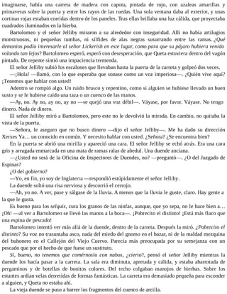 imaginarse, había una carreta de madera con capota, pintada de rojo, con azaleas amarillas y
primaveras sobre la puerta y entre los rayos de las ruedas. Una sola ventana daba al exterior, y unas
cortinas rojas estaban corridas dentro de los paneles. Tras ellas brillaba una luz cálida, que proyectaba
cuadrados iluminados en la hierba.
Bartolomeo y el señor Jelliby miraron a su alrededor con inseguridad. Allí no había artilugios
monstruosos, ni pequeñas tumbas, ni sílfides de alas negras susurrando entre las ramas. ¿Qué
demonios podía interesarle al señor Lickerish en este lugar, como para que su pájaro hubiera venido
volando tan lejos? Bartolomeo esperó, esperó con desesperación, que Queta estuviera dentro del vagón
pintado. De repente sintió una impaciencia tremenda.
El señor Jelliby subió los escalones que llevaban hasta la puerta de la carreta y golpeó dos veces.
—¡Hola! —llamó, con lo que esperaba que sonase como un voz imperiosa—. ¿Quién vive aquí?
¡Tenemos que hablar con usted!
Adentro se rompió algo. Un ruido brusco y repentino, como si alguien se hubiese llevado un buen
susto y se le hubiese caído una taza o un cuenco de las manos.
—Ay, no. Ay no, ay no, ay no —se quejó una voz débil—. Váyase, por favor. Váyase. No tengo
dinero. Nada de dinero.
El señor Jelliby miró a Bartolomeo, pero este no le devolvió la mirada. En cambio, no quitaba la
vista de la puerta.
—Señora, le aseguro que no busco dinero —dijo el señor Jelliby—. Me ha dado su dirección
Xerxes Ya… un conocido en común. Y necesito hablar con usted. ¿Señora? ¿Se encuentra bien?
En la puerta se abrió una mirilla y apareció una cara. El señor Jelliby se echó atrás. Era una cara
gris y arrugada enmarcada en una mata de ramas ralas de abedul. Una duende anciana.
—¿Usted no será de la Oficina de Inspectores de Duendes, no? —preguntó—. ¿O del Juzgado de
Espinas?
¿O del gobierno?
—Yo, en fin, yo soy de Inglaterra —respondió estúpidamente el señor Jelliby.
La duende soltó una risa nerviosa y descorrió el cerrojo.
—Ah, yo no. A ver, pase y sálgase de la lluvia. A menos que la lluvia le guste, claro. Hay gente a
la que le gusta.
Es bueno para los selquis, cura los granos de las ninfas, aunque, que yo sepa, no le hace bien a…
¡Oh! —al ver a Bartolomeo se llevó las manos a la boca—. ¡Pobrecito el distinto! ¡Está más flaco que
una espina de pescado!
Bartolomeo intentó ver más allá de la duende, dentro de la carreta. Después la miró. ¿Pobrecito el
distinto? Su voz no trasuntaba asco, nada del miedo del gnomo en el bazar, ni de la maldad mezquina
del buhonero en el Callejón del Viejo Cuervo. Parecía más preocupada por su semejanza con un
pescado que por el hecho de que fuese un sustituto.
Sí, bueno, no tenemos que comérnoslo con nabos, ¿cierto?, pensó el señor Jelliby mientras la
duende los hacía pasar a la carreta. La sala era diminuta, apretada y cálida, y estaba abarrotada de
pergaminos y de botellas de bonitos colores. Del techo colgaban manojos de hierbas. Sobre los
estantes ardían velas derretidas de formas fantásticas. La carreta era demasiado pequeña para esconder
a alguien, y Queta no estaba ahí.
La vieja duende se puso a barrer los fragmentos del cuenco de arcilla.
 