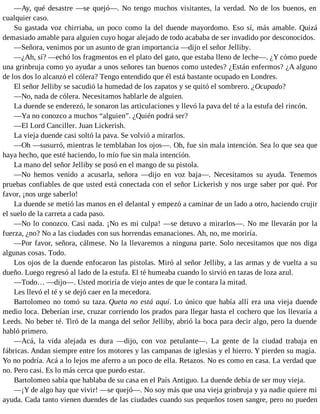 —Ay, qué desastre —se quejó—. No tengo muchos visitantes, la verdad. No de los buenos, en
cualquier caso.
Su gastada voz chirriaba, un poco como la del duende mayordomo. Eso sí, más amable. Quizá
demasiado amable para alguien cuyo hogar alejado de todo acababa de ser invadido por desconocidos.
—Señora, venimos por un asunto de gran importancia —dijo el señor Jelliby.
—¿Ah, sí? —echó los fragmentos en el plato del gato, que estaba lleno de leche—. ¿Y cómo puede
una grinbruja como yo ayudar a unos señores tan buenos como ustedes? ¿Están enfermos? ¿A alguno
de los dos lo alcanzó el cólera? Tengo entendido que él está bastante ocupado en Londres.
El señor Jelliby se sacudió la humedad de los zapatos y se quitó el sombrero. ¿Ocupado?
—No, nada de cólera. Necesitamos hablarle de alguien.
La duende se enderezó, le sonaron las articulaciones y llevó la pava del té a la estufa del rincón.
—Ya no conozco a muchos “alguien”. ¿Quién podrá ser?
—El Lord Canciller. Juan Lickerish.
La vieja duende casi soltó la pava. Se volvió a mirarlos.
—Oh —susurró, mientras le temblaban los ojos—. Oh, fue sin mala intención. Sea lo que sea que
haya hecho, que esté haciendo, lo mío fue sin mala intención.
La mano del señor Jelliby se posó en el mango de su pistola.
—No hemos venido a acusarla, señora —dijo en voz baja—. Necesitamos su ayuda. Tenemos
pruebas confiables de que usted está conectada con el señor Lickerish y nos urge saber por qué. Por
favor, ¡nos urge saberlo!
La duende se metió las manos en el delantal y empezó a caminar de un lado a otro, haciendo crujir
el suelo de la carreta a cada paso.
—No lo conozco. Casi nada. ¡No es mi culpa! —se detuvo a mirarlos—. No me llevarán por la
fuerza, ¿no? No a las ciudades con sus horrendas emanaciones. Ah, no, me moriría.
—Por favor, señora, cálmese. No la llevaremos a ninguna parte. Solo necesitamos que nos diga
algunas cosas. Todo.
Los ojos de la duende enfocaron las pistolas. Miró al señor Jelliby, a las armas y de vuelta a su
dueño. Luego regresó al lado de la estufa. El té humeaba cuando lo sirvió en tazas de loza azul.
—Todo… —dijo—. Usted moriría de viejo antes de que le contara la mitad.
Les llevó el té y se dejó caer en la mecedora.
Bartolomeo no tomó su taza. Queta no está aquí. Lo único que había allí era una vieja duende
medio loca. Deberían irse, cruzar corriendo los prados para llegar hasta el cochero que los llevaría a
Leeds. No beber té. Tiró de la manga del señor Jelliby, abrió la boca para decir algo, pero la duende
habló primero.
—Acá, la vida alejada es dura —dijo, con voz petulante—. La gente de la ciudad trabaja en
fábricas. Andan siempre entre los motores y las campanas de iglesias y el hierro. Y pierden su magia.
Yo no podría. Acá a lo lejos me aferro a un poco de ella. Retazos. No es como en casa. La verdad que
no. Pero casi. Es lo más cerca que puedo estar.
Bartolomeo sabía que hablaba de su casa en el País Antiguo. La duende debía de ser muy vieja.
—¡Y de algo hay que vivir! —se quejó—. No soy más que una vieja grinbruja y ya nadie quiere mi
ayuda. Cada tanto vienen duendes de las ciudades cuando sus pequeños tosen sangre, pero no pueden
 
