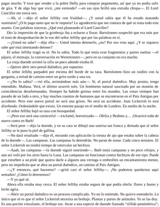 pagar mucho. Y tuve que vender a la pobre Dolly para comprar pegamento, así que ya no podía salir
de gira. Y de algo hay que vivir, ¿me entiende? —en sus ojos brilló una extraña chispa—. El Lord
Canciller me envía oro.
—Ah, sí —dijo el señor Jelliby con frialdad—. ¿Y usted sabía que él ha estado matando
sustitutos? ¿O le paga tanto que no le importa? Le agradecería que me contara de qué se trata todo este
asunto. Con palabras sinceras. ¿Qué está planeando el Lord Canciller?
Dio la impresión de que la grinbruja iba a echarse a llorar. Bartolomeo sospechó que era más por
el tono de desaprobación de la voz del señor Jelliby que por las palabras en sí.
—¿Usted no sabe? —dijo ella—. Usted intenta detenerlo, ¿no? Por eso vino aquí. ¿Y ni siquiera
sabe qué está intentando detener?
El señor Jelliby tragó su té. No lo sabía. Todo lo que tenía eran fragmentos y partes sueltas —el
pájaro, el mensaje, la conversación en Westminster—, pero en su conjunto no era mucho.
La vieja duende arrimó la silla un poco adonde estaba él.
—Quiere abrir otro portal duéndico, por supuesto.
El señor Jelliby parpadeó por encima del borde de su taza. Bartolomeo hizo un ruidito con la
garganta, a mitad de camino entre un grito sordo y una tos.
—¿No lo sabía? —rió ella, arrimándose más aún—. Sí, el portal duéndico. Muy pronto, tengo
entendido. Mañana. Verá, el último ocurrió solo. Un fenómeno natural suscitado por un montón de
coincidencias desafortunadas. Siempre ha habido grietas entre los mundos. Las cosas siempre han
pasado de un lado a otro, y hay muchos cuentos de humanos que se encontraron en el País Antiguo por
accidente. Pero este nuevo portal no será una grieta. No será un accidente. Juan Lickerish lo está
diseñando. Ordenándole que exista. Un enorme pasaje en el medio de Londres. En medio de la noche.
El señor Jelliby bajó su taza con brusquedad.
—¡Pero eso será una carnicería! —exclamó, horrorizado—. Ofelia y Brahms y… ¡Ocurrirá todo de
nuevo como en Bath!
—Será peor —dijo la duende, y en su cara se dibujó una sonrisa tan franca y dentada que al señor
Jelliby se le puso la piel de gallina.
—No dará resultado —dijo él, mirando con aplicación la trenza de ajo que estaba sobre la cabeza
de la duende—. Las campanas. Las campanas lo detendrán. No paran de sonar. Cada cinco minutos. El
señor Lickerish no tendrá tiempo de intercalar un hechizo.
—Aaah, las campanas —la duende siguió sonriendo—. Bath tenía campanas y no poco relojes, y
aun así voló por los aires hasta la Luna. Las campanas no funcionan contra hechizos de ese tipo. Puede
que estorben a un piski que quiera darle a alguien una verruga o embrollen un encantamiento menor,
pero no impedirán que se abra un portal duéndico, un camino al País Antiguo.
—¿Y entonces, qué hacemos? —gritó casi el señor Jelliby—. ¡No podemos quedarnos aquí
sentados! ¿Cómo lo detenemos?
—Y yo qué sé.
Ahora ella estaba muy cerca. El señor Jelliby estaba seguro de que podía olerla: flores y humo y
leche agria.
—Abrir un portal duéndico es un proceso complicado. Yo no lo entiendo. No quiero entenderlo. Lo
único que sé es que el señor Lickerish necesita un brebaje. Plantas y partes de animales. Yo se las doy.
Es una poción vinculante, el brebaje ese. Atrae a una especie de duende llamado “sílfide penúmbrica”;
 