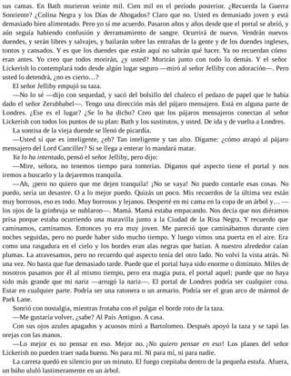 sus camas. En Bath murieron veinte mil. Cien mil en el período posterior. ¿Recuerda la Guerra
Sonriente? ¿Colina Negra y los Días de Ahogados? Claro que no. Usted es demasiado joven y está
demasiado bien alimentado. Pero yo sí me acuerdo. Pasaron años y años desde que el portal se abrió, y
aún seguía habiendo confusión y derramamiento de sangre. Ocurrirá de nuevo. Vendrán nuevos
duendes, y serán libres y salvajes, y bailarán sobre las entrañas de la gente y de los duendes ingleses,
tontos y cansados. Y es que los duendes que están aquí no sabrán qué hacer. Ya no recuerdan cómo
eran antes. Yo creo que todos morirán, ¿y usted? Morirán junto con todo lo demás. Y el señor
Lickerish lo contemplará todo desde algún lugar seguro —miró al señor Jelliby con adoración—. Pero
usted lo detendrá, ¿no es cierto…?
El señor Jelliby empujó su taza.
—No lo sé —dijo con sequedad, y sacó del bolsillo del chaleco el pedazo de papel que le había
dado el señor Zerubbabel—. Tengo una dirección más del pájaro mensajero. Está en alguna parte de
Londres. ¿Ese es el lugar? ¿Se lo ha dicho? Creo que los pájaros mensajeros conectan al señor
Lickerish con todos los puntos de su plan: Bath y los sustitutos, y usted. De ida y de vuelta a Londres.
La sonrisa de la vieja duende se llenó de picardía.
—Usted sí que es inteligente, ¿eh? Tan inteligente y tan alto. Dígame: ¿cómo atrapó al pájaro
mensajero del Lord Canciller? Si se llega a enterar lo mandará matar.
Ya lo ha intentado, pensó el señor Jelliby, pero dijo:
—Mire, señora, no tenemos tiempo para tonterías. Díganos qué aspecto tiene el portal y nos
iremos a buscarlo y la dejaremos tranquila.
—Ah, ¡pero no quiero que me dejen tranquila! ¡No se vaya! No puedo contarle esas cosas. No
puedo, sería un desastre. O a lo mejor puedo. Quizás un poco. Mis recuerdos de la última vez están
muy borrosos, eso es todo. Muy borrosos y lejanos. Desperté en mi cama en la copa de un árbol y… —
los ojos de la grinbruja se nublaron—. Mamá. Mamá estaba empacando. Nos decía que nos diéramos
prisa porque estaba ocurriendo una maravilla junto a la Ciudad de la Risa Negra. Y recuerdo que
caminamos, caminamos. Entonces yo era muy joven. Me pareció que caminábamos durante cien
noches seguidas, pero no puede haber sido mucho tiempo. Y luego vimos una puerta en el aire. Era
como una rasgadura en el cielo y los bordes eran alas negras que batían. A nuestro alrededor caían
plumas. La atravesamos, pero no recuerdo qué aspecto tenía del otro lado. No volví la vista atrás. Ni
una vez. No hasta que fue demasiado tarde. Puede que el portal haya sido enorme o diminuto. Miles de
nosotros pasamos por él al mismo tiempo, pero era magia pura, el portal aquel; puede que no haya
sido más grande que mi nariz —arrugó la nariz—. El portal de Londres podría ser cualquier cosa.
Estar en cualquier parte. Podría ser una ratonera o un armario. Podría ser el gran arco de mármol de
Park Lane.
Sonrió con nostalgia, mientras frotaba con el pulgar el borde roto de la taza.
—Me gustaría volver, ¿sabe? Al País Antiguo. A casa.
Con sus ojos azules apagados y acuosos miró a Bartolomeo. Después apoyó la taza y se tapó las
orejas con las manos.
—Lo mejor es no pensar en eso. Mejor no. ¡No quiero pensar en eso! Los planes del señor
Lickerish no pueden traer nada bueno. No para mí. Ni para mí, ni para nadie.
La carreta quedó en silencio por un minuto. El fuego crepitaba dentro de la pequeña estufa. Afuera,
un búho ululó lastimeramente en un árbol.
 