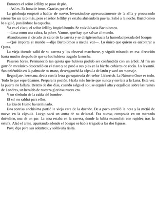 Entonces el señor Jelliby se puso de pie.
—Así es. Es hora de irnos. Gracias por el té.
La grinbruja empezó a hablar de nuevo, levantándose apresuradamente de la silla y procurando
retenerlos un rato más, pero el señor Jelliby ya estaba abriendo la puerta. Salió a la noche. Bartolomeo
lo siguió, poniéndose la capucha.
Ya en el claro, el señor Jelliby inspiró hondo. Se volvió hacia Bartolomeo.
—Loca como una cabra, la pobre. Vamos, que hay que salvar al mundo.
Abandonaron el círculo de calor de la carreta y se dirigieron hacia la humedad pesada del bosque.
—Qué importa el mundo —dijo Bartolomeo a media voz—. Lo único que quiero es encontrar a
Queta.
La vieja duende salió de su carreta y los observó marcharse, y siguió mirando en esa dirección
hasta mucho después de que se los hubiera tragado la noche.
Pasaron horas. Permaneció tan quieta que hubiera podido ser confundida con un árbol. Al fin un
gorrión mecánico descendió en el claro y se posó a sus pies en la hierba cubierta de rocío. Lo levantó.
Sosteniéndolo en la palma de su mano, desenganchó la cápsula de latón y sacó un mensaje.
Regocíjate, hermana, decía con la letra garrapateada del señor Lickerish. La Número Once es todo.
Todo lo que esperábamos. Prepara la poción. Hazla más fuerte que nunca y envíala a la Luna. Esta vez
la puerta no fallará. Dentro de dos días, cuando salga el sol, se erguirá alta y orgullosa sobre las ruinas
de Londres, un heraldo de nuestra gloriosa nueva era.
Y un símbolo de la caída del hombre.
El sol no saldrá para ellos.
La Era de Humo ha terminado.
Una sonrisa anchísima partió la vieja cara de la duende. De a poco enrolló la nota y la metió de
nuevo en la cápsula. Luego sacó un arma de su delantal. Era nueva, comprada en un mercado
duéndico, una de un par. La otra estaba en la carreta, donde la había escondido con rapidez tras la
estufa. Alzó el arma, apuntando adonde el bosque se había tragado a las dos figuras.
Pum, dijo para sus adentros, y soltó una risita.
 