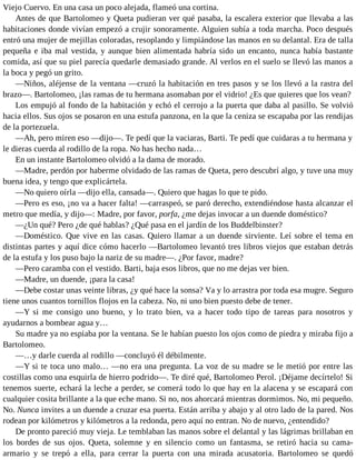 Viejo Cuervo. En una casa un poco alejada, flameó una cortina.
Antes de que Bartolomeo y Queta pudieran ver qué pasaba, la escalera exterior que llevaba a las
habitaciones donde vivían empezó a crujir sonoramente. Alguien subía a toda marcha. Poco después
entró una mujer de mejillas coloradas, resoplando y limpiándose las manos en su delantal. Era de talla
pequeña e iba mal vestida, y aunque bien alimentada habría sido un encanto, nunca había bastante
comida, así que su piel parecía quedarle demasiado grande. Al verlos en el suelo se llevó las manos a
la boca y pegó un grito.
—Niños, aléjense de la ventana —cruzó la habitación en tres pasos y se los llevó a la rastra del
brazo—. Bartolomeo, ¡las ramas de tu hermana asomaban por el vidrio! ¿Es que quieres que los vean?
Los empujó al fondo de la habitación y echó el cerrojo a la puerta que daba al pasillo. Se volvió
hacia ellos. Sus ojos se posaron en una estufa panzona, en la que la ceniza se escapaba por las rendijas
de la portezuela.
—Ah, pero miren eso —dijo—. Te pedí que la vaciaras, Barti. Te pedí que cuidaras a tu hermana y
le dieras cuerda al rodillo de la ropa. No has hecho nada…
En un instante Bartolomeo olvidó a la dama de morado.
—Madre, perdón por haberme olvidado de las ramas de Queta, pero descubrí algo, y tuve una muy
buena idea, y tengo que explicártela.
—No quiero oírla —dijo ella, cansada—. Quiero que hagas lo que te pido.
—Pero es eso, ¡no va a hacer falta! —carraspeó, se paró derecho, extendiéndose hasta alcanzar el
metro que medía, y dijo—: Madre, por favor, porfa, ¿me dejas invocar a un duende doméstico?
—¿Un qué? Pero ¿de qué hablas? ¿Qué pasa en el jardín de los Buddelbinster?
—Doméstico. Que vive en las casas. Quiero llamar a un duende sirviente. Leí sobre el tema en
distintas partes y aquí dice cómo hacerlo —Bartolomeo levantó tres libros viejos que estaban detrás
de la estufa y los puso bajo la nariz de su madre—. ¿Por favor, madre?
—Pero caramba con el vestido. Barti, baja esos libros, que no me dejas ver bien.
—Madre, un duende, ¡para la casa!
—Debe costar unas veinte libras, ¿y qué hace la sonsa? Va y lo arrastra por toda esa mugre. Seguro
tiene unos cuantos tornillos flojos en la cabeza. No, ni uno bien puesto debe de tener.
—Y si me consigo uno bueno, y lo trato bien, va a hacer todo tipo de tareas para nosotros y
ayudarnos a bombear agua y…
Su madre ya no espiaba por la ventana. Se le habían puesto los ojos como de piedra y miraba fijo a
Bartolomeo.
—…y darle cuerda al rodillo —concluyó él débilmente.
—Y si te toca uno malo… —no era una pregunta. La voz de su madre se le metió por entre las
costillas como una esquirla de hierro podrido—. Te diré qué, Bartolomeo Perol. ¡Déjame decírtelo! Si
tenemos suerte, echará la leche a perder, se comerá todo lo que hay en la alacena y se escapará con
cualquier cosita brillante a la que eche mano. Si no, nos ahorcará mientras dormimos. No, mi pequeño.
No. Nunca invites a un duende a cruzar esa puerta. Están arriba y abajo y al otro lado de la pared. Nos
rodean por kilómetros y kilómetros a la redonda, pero aquí no entran. No de nuevo, ¿entendido?
De pronto pareció muy vieja. Le temblaban las manos sobre el delantal y las lágrimas brillaban en
los bordes de sus ojos. Queta, solemne y en silencio como un fantasma, se retiró hacia su cama-
armario y se trepó a ella, para cerrar la puerta con una mirada acusatoria. Bartolomeo se quedó
 
