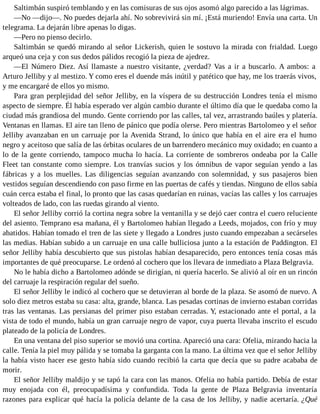 Saltimbán suspiró temblando y en las comisuras de sus ojos asomó algo parecido a las lágrimas.
—No —dijo—. No puedes dejarla ahí. No sobrevivirá sin mí. ¡Está muriendo! Envía una carta. Un
telegrama. La dejarán libre apenas lo digas.
—Pero no pienso decirlo.
Saltimbán se quedó mirando al señor Lickerish, quien le sostuvo la mirada con frialdad. Luego
arqueó una ceja y con sus dedos pálidos recogió la pieza de ajedrez.
—El Número Diez. Así llamaste a nuestro visitante, ¿verdad? Vas a ir a buscarlo. A ambos: a
Arturo Jelliby y al mestizo. Y como eres el duende más inútil y patético que hay, me los traerás vivos,
y me encargaré de ellos yo mismo.
Para gran perplejidad del señor Jelliby, en la víspera de su destrucción Londres tenía el mismo
aspecto de siempre. Él había esperado ver algún cambio durante el último día que le quedaba como la
ciudad más grandiosa del mundo. Gente corriendo por las calles, tal vez, arrastrando baúles y platería.
Ventanas en llamas. El aire tan lleno de pánico que podía olerse. Pero mientras Bartolomeo y el señor
Jelliby avanzaban en un carruaje por la Avenida Strand, lo único que había en el aire era el humo
negro y aceitoso que salía de las órbitas oculares de un barrendero mecánico muy oxidado; en cuanto a
lo de la gente corriendo, tampoco mucha lo hacía. La corriente de sombreros ondeaba por la Calle
Fleet tan constante como siempre. Los tranvías sucios y los ómnibus de vapor seguían yendo a las
fábricas y a los muelles. Las diligencias seguían avanzando con solemnidad, y sus pasajeros bien
vestidos seguían descendiendo con paso firme en las puertas de cafés y tiendas. Ninguno de ellos sabía
cuán cerca estaba el final, lo pronto que las casas quedarían en ruinas, vacías las calles y los carruajes
volteados de lado, con las ruedas girando al viento.
El señor Jelliby corrió la cortina negra sobre la ventanilla y se dejó caer contra el cuero reluciente
del asiento. Temprano esa mañana, él y Bartolomeo habían llegado a Leeds, mojados, con frío y muy
abatidos. Habían tomado el tren de las siete y llegado a Londres justo cuando empezaban a secárseles
las medias. Habían subido a un carruaje en una calle bulliciosa junto a la estación de Paddington. El
señor Jelliby había descubierto que sus pistolas habían desaparecido, pero entonces tenía cosas más
importantes de qué preocuparse. Le ordenó al cochero que los llevara de inmediato a Plaza Belgravia.
No le había dicho a Bartolomeo adónde se dirigían, ni quería hacerlo. Se alivió al oír en un rincón
del carruaje la respiración regular del sueño.
El señor Jelliby le indicó al cochero que se detuvieran al borde de la plaza. Se asomó de nuevo. A
solo diez metros estaba su casa: alta, grande, blanca. Las pesadas cortinas de invierno estaban corridas
tras las ventanas. Las persianas del primer piso estaban cerradas. Y, estacionado ante el portal, a la
vista de todo el mundo, había un gran carruaje negro de vapor, cuya puerta llevaba inscrito el escudo
plateado de la policía de Londres.
En una ventana del piso superior se movió una cortina. Apareció una cara: Ofelia, mirando hacia la
calle. Tenía la piel muy pálida y se tomaba la garganta con la mano. La última vez que el señor Jelliby
la había visto hacer ese gesto había sido cuando recibió la carta que decía que su padre acababa de
morir.
El señor Jelliby maldijo y se tapó la cara con las manos. Ofelia no había partido. Debía de estar
muy enojada con él, preocupadísima y confundida. Toda la gente de Plaza Belgravia inventaría
razones para explicar qué hacía la policía delante de la casa de los Jelliby, y nadie acertaría. ¿Qué
 