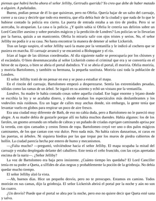 piensas que habrá hecho ahora el señor Jelliby, Gertrudis querida? Yo creo que debe de haber matado
a alguien. A puñaladas.
Bueno, podían pensar de él lo que quisieran, pero no Ofelia. Quería bajar de un salto del carruaje,
correr a su casa y decirle que todo era mentira, que ella debía huir de la ciudad y que nada de lo que le
hubiese contado la policía era cierto. La puerta de entrada estaba a un tiro de piedra. Pero si se
acercaba, lo atraparían. La casa o la policía. ¿Y quién sabía si Ofelia le creería sus delirios sobre un
Lord Canciller asesino y sobre portales mágicos y la perdición de Londres? Los policías se lo llevarían
por la fuerza, quizás a un manicomio. Ofelia lo miraría salir con ojos tristes y serios. No, el señor
Jelliby no podía ir a su casa. No hasta encontrar la manera de detener al señor Lickerish.
Tras un largo suspiro, el señor Jelliby sacó la mano por la ventanilla y le indicó al cochero que se
pusiera en marcha. El carruaje arrancó y se encaminó a Bishopgate y el río.
Irían al lugar de las últimas coordenadas. Al día siguiente nadie se preocuparía por los chismes y
el escándalo. O bien desenmascaraba al señor Lickerish como el criminal que era y se convertía en el
héroe de su época, o bien se abría el portal duéndico. Y si se abría el portal, él moriría. Ofelia moriría,
y moriría Bartolomeo, y también su hermana, la pequeña sustituta. Moriría casi toda la población de
Londres.
El señor Jelliby trató de no pensar en eso y se puso a estudiar el mapa.
En el rincón del carruaje, Bartolomeo empezó a desperezarse. Sentía las extremidades pesadas,
sólidas como las ramas de un árbol. Se irguió en su asiento y echó un vistazo por la ventanilla.
Londres. Su madre le había contado cosas sobre aquella ciudad. Ese lugar enorme y lejano donde
se escribía la ley y se acuñaba dinero, y donde estaban los espectáculos más deslumbrantes y los
vodeviles más ruidosos. Era un lugar de calles muy anchas donde, sin embargo, la gente tenía que
levantar vuelo en globos para respirar un poco de aire fresco.
Era una ciudad muy diferente de Bath, de eso no cabía duda, pero a Bartolomeo no le pareció muy
alegre. A su madre debía de gustarle porque allí no había muchos duendes. Había algunos: los de los
faroles, un gnomo arreando un rebaño de cabras y un puñado de criadas esprigan caminando aprisa por
la vereda, con ojos cansados y cestos llenos de ropa. Bartolomeo creyó ver uno o dos palos mágicos
caminantes, de los que cantan con voz dulce. Pero nada más. No había raíces danzarinas, ni caras en
las puertas, ni árboles. Ni siquiera hiedras por las que trepar por los muros de piedra cubiertos de
hollín. La ciudad parecía hecha por entero de humo y mecanismos.
—¿Falta mucho? —preguntó, volviéndose hacia el señor Jelliby. El mapa ocupaba la mitad del
carruaje y estaba desplegado delante del caballero. Este tenía el ceño fruncido, con las cejas apretadas
encima de la nariz—. ¿Señor Jelliby?
La voz de Bartolomeo era baja pero insistente. ¿Cuánto tiempo les quedaba? El Lord Canciller
tenía en su poder a Queta, a sílfides de alas negras y probablemente la poción de la grinbruja. No debía
quedar mucho tiempo.
El señor Jelliby alzó la vista.
—Ah, buenos días. Hice un pequeño desvío, pero no te preocupes. Estamos en camino. Todos
morirán en sus camas, dijo la grinbruja. El señor Lickerish abrirá el portal por la noche y aún no son
las cuatro.
¿Un desvío? Puede que el portal se abra por la noche, pero eso no quiere decir que Queta esté sana
y salva.
 