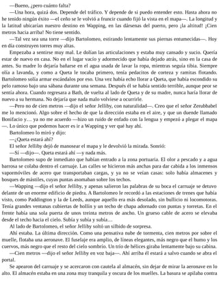 —Bueno, ¿pero cuánto falta?
—Una hora, quizá dos. Depende del tráfico. Y depende de si puedo entender esto. Hasta ahora no
he tenido ningún éxito —el ceño se le volvió a fruncir cuando fijó la vista en el mapa—. La longitud y
la latitud ubicarían nuestro destino en Wapping, en las dársenas del puerto, pero ¡la altitud! ¡Cien
metros hacia arriba! No tiene sentido.
—Tal vez sea una torre —dijo Bartolomeo, estirando lentamente sus piernas entumecidas—. Hoy
en día construyen torres muy altas.
Empezaba a sentirse muy mal. Le dolían las articulaciones y estaba muy cansado y sucio. Quería
estar de nuevo en casa. No en el lugar vacío y adormecido que había dejado atrás, sino en la casa de
antes. Su madre lo dejaría bañarse en el agua usada de lavar la ropa, mientras seguía tibia. Siempre
olía a lavanda, y como a Queta le tocaba primero, tenía pedacitos de corteza y ramitas flotando.
Bartolomeo solía armar escándalos por eso. Una vez había echo llorar a Queta, que había escondido su
pelo ramoso bajo una sábana durante una semana. Después él se había sentido terrible, aunque peor se
sentía ahora. Cuando regresara a Bath, de vuelta al lado de Queta y de su madre, nunca haría llorar de
nuevo a su hermana. No dejaría que nada malo volviese a ocurrirle.
—Pero no de cien metros —dijo el señor Jelliby, con naturalidad—. Creo que el señor Zerubbabel
me lo mencionó. Algo sobre el hecho de que la dirección estaba en el aire, y que un duende llamado
Bonifacio y… ya no me acuerdo —hizo un ruido de enfado con la lengua y empezó a plegar el mapa
—. Lo único que podemos hacer es ir a Wapping y ver qué hay ahí.
Bartolomeo lo miró y dijo:
—¿Queta estará ahí?
El señor Jelliby dejó de manosear el mapa y le devolvió la mirada. Sonrió:
—Sí —dijo—. Queta estará ahí —y nada más.
Bartolomeo supo de inmediato que habían entrado a la zona portuaria. El olor a pescado y a agua
barrosa se colaba dentro el carruaje. Las calles se hicieron más anchas para dar cabida a los inmensos
vapormóviles de acero que transportaban cargas, y ya no se veían casas: solo había almacenes y
bosques de mástiles, cuyas puntas asomaban sobre los techos.
—Wapping —dijo el señor Jelliby, y apenas salieron las palabras de su boca el carruaje se detuvo
delante de un enorme edificio de piedra. A Bartolomeo le recordó a las estaciones de trenes que había
visto, como Paddington y la de Leeds, aunque aquello era más desolado, sin bullicio ni locomotoras.
Tenía grandes ventanas cubiertas de hollín y un techo de chapa adornado con puntas y torretas. En el
frente había una sola puerta de unos treinta metros de ancho. Un grueso cable de acero se elevaba
desde el techo hacia el cielo. Subía y subía y subía…
Al lado de Bartolomeo, el señor Jelliby soltó un silbido de sorpresa.
Ahí estaba. La última dirección. Como una pensativa nube de tormenta, cien metros por sobre el
muelle, flotaba una aeronave. El fuselaje era amplio, de líneas elegantes, más negro que el humo y los
cuervos, más negro que el resto del cielo sombrío. Un trío de hélices giraba lentamente bajo su cabina.
—Cien metros —dijo el señor Jelliby en voz baja—. Ahí arriba él estará a salvo cuando se abra el
portal.
Se apearon del carruaje y se acercaron con cautela al almacén, sin dejar de mirar la aeronave en lo
alto. El almacén estaba en una zona muy tranquila y oscura de los muelles. La basura se apilaba contra
 