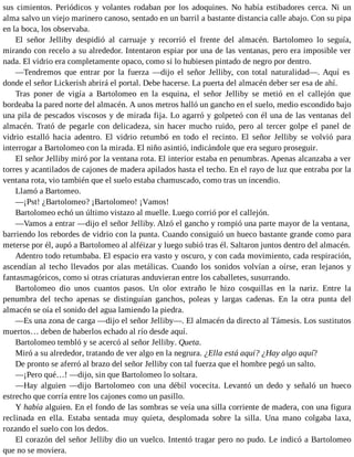 sus cimientos. Periódicos y volantes rodaban por los adoquines. No había estibadores cerca. Ni un
alma salvo un viejo marinero canoso, sentado en un barril a bastante distancia calle abajo. Con su pipa
en la boca, los observaba.
El señor Jelliby despidió al carruaje y recorrió el frente del almacén. Bartolomeo lo seguía,
mirando con recelo a su alrededor. Intentaron espiar por una de las ventanas, pero era imposible ver
nada. El vidrio era completamente opaco, como si lo hubiesen pintado de negro por dentro.
—Tendremos que entrar por la fuerza —dijo el señor Jelliby, con total naturalidad—. Aquí es
donde el señor Lickerish abrirá el portal. Debe hacerse. La puerta del almacén deber ser esa de ahí.
Tras poner de vigía a Bartolomeo en la esquina, el señor Jelliby se metió en el callejón que
bordeaba la pared norte del almacén. A unos metros halló un gancho en el suelo, medio escondido bajo
una pila de pescados viscosos y de mirada fija. Lo agarró y golpeteó con él una de las ventanas del
almacén. Trató de pegarle con delicadeza, sin hacer mucho ruido, pero al tercer golpe el panel de
vidrio estalló hacia adentro. El vidrio retumbó en todo el recinto. El señor Jelliby se volvió para
interrogar a Bartolomeo con la mirada. El niño asintió, indicándole que era seguro proseguir.
El señor Jelliby miró por la ventana rota. El interior estaba en penumbras. Apenas alcanzaba a ver
torres y acantilados de cajones de madera apilados hasta el techo. En el rayo de luz que entraba por la
ventana rota, vio también que el suelo estaba chamuscado, como tras un incendio.
Llamó a Bartomeo.
—¡Pst! ¿Bartolomeo? ¡Bartolomeo! ¡Vamos!
Bartolomeo echó un último vistazo al muelle. Luego corrió por el callejón.
—Vamos a entrar —dijo el señor Jelliby. Alzó el gancho y rompió una parte mayor de la ventana,
barriendo los rebordes de vidrio con la punta. Cuando consiguió un hueco bastante grande como para
meterse por él, aupó a Bartolomeo al alféizar y luego subió tras él. Saltaron juntos dentro del almacén.
Adentro todo retumbaba. El espacio era vasto y oscuro, y con cada movimiento, cada respiración,
ascendían al techo llevados por alas metálicas. Cuando los sonidos volvían a oírse, eran lejanos y
fantasmagóricos, como si otras criaturas anduvieran entre los caballetes, susurrando.
Bartolomeo dio unos cuantos pasos. Un olor extraño le hizo cosquillas en la nariz. Entre la
penumbra del techo apenas se distinguían ganchos, poleas y largas cadenas. En la otra punta del
almacén se oía el sonido del agua lamiendo la piedra.
—Es una zona de carga —dijo el señor Jelliby—. El almacén da directo al Támesis. Los sustitutos
muertos… deben de haberlos echado al río desde aquí.
Bartolomeo tembló y se acercó al señor Jelliby. Queta.
Miró a su alrededor, tratando de ver algo en la negrura. ¿Ella está aquí? ¿Hay algo aquí?
De pronto se aferró al brazo del señor Jelliby con tal fuerza que el hombre pegó un salto.
—¡Pero qué…! —dijo, sin que Bartolomeo lo soltara.
—Hay alguien —dijo Bartolomeo con una débil vocecita. Levantó un dedo y señaló un hueco
estrecho que corría entre los cajones como un pasillo.
Y había alguien. En el fondo de las sombras se veía una silla corriente de madera, con una figura
reclinada en ella. Estaba sentada muy quieta, desplomada sobre la silla. Una mano colgaba laxa,
rozando el suelo con los dedos.
El corazón del señor Jelliby dio un vuelco. Intentó tragar pero no pudo. Le indicó a Bartolomeo
que no se moviera.
 