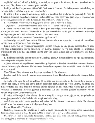 —¿Hola? —llamó el señor Jelliby, acercándose un paso a la silueta. Su voz reverberó en la
oscuridad, fría y hueca como una campana mojada.
La figura de la silla permaneció inmóvil. Casi parecía dormida. Tenía las piernas extendidas y su
cabeza estaba echada hacia atrás sobre un hombro.
El señor Jelliby se acercó varios pasos más y se paralizó. Era el doctor de la cárcel de Bath. El
director de Estudios Duéndicos. Sus ojos estaban abiertos, fijos, pero ya no eran azules. Eran opacos e
invidentes, grises como un cielo lluvioso. El doctor Harrow estaba muerto.
El señor Jelliby retrocedió, con la garganta cerrada por el horror y el asco.
—¿Quién es? —susurró Bartolomeo a sus espaldas—. Señor Jelliby, qué…
El señor Jelliby se dio vuelta. Abrió la boca para decir algo. Vidrio roto en el suelo. La ventana
por la que entramos. Se volvió hacia ella. En la ventana no había nadie, pero un momento antes algo
había pasado por ahí. Unos pedacitos de vidrio cayeron al suelo.
—¿Bartolomeo? —bisbiseó—. Bartolomeo, ¿qué fue eso?
—Entró algo —gimió Bartolomeo. Miraba desesperado a su alrededor, tratando de identificar
formas entre las sombras—. Aquí hay algo.
En ese momento, un resplandor anaranjado iluminó el borde de una pila de cajones. Creció cada
vez más, extendiéndose por la superficie de madera. Entonces se vio una silueta. El resplandor
provenía de una pipa. La pipa estaba inserta entre los labios ajados del viejo marinero. Los había
seguido.
El marinero caminaba con paso pesado y la cabeza gacha, y el resplandor de su pipa se acrecentaba
con cada pitada. Luego se detuvo.
Algo se movió a sus espaldas en la oscuridad, y de pronto el hombre se desinfló, como una bandera
cuando deja de soplar el viento. Un hervidero de sombras se posó sobre su hombro y sus ojos brillaron
en la oscuridad.
Niño Número Diez, dijo una voz dentro de la cabeza de Bartolomeo.
La pipa cayó de la boca del marinero, pero no antes de que Bartolomeo atisbara la cosa que había
hablado.
Al verla se le puso la piel de gallina. El parásito que antes estaba en la cabeza de la dama, la
sombra del ático, la forma que corría por los adoquines del Callejón del Viejo Cuervo, era ahora una
masa de ratas. No tenía más pies que las patitas agitadas de las ratas, otras manos que las que se
formaban al enredarse las colas gruesas y marrones. La cara deforme parecía extenderse por los
pelajes abigarrados como una máscara.
El señor Jelliby sujetó a Bartolomeo de un brazo y lo hizo agacharse bajo un enorme guinche de
hierro, justo cuando la mirada de la criatura giraba hacia ellos.
—Quédate escondido —las palabras del señor Jelliby fueron como una caricia. Bartolomeo
asintió, y los dos avanzaron por entre la gruta de cajones.
Es inútil huir, niño. Te siento.
Bartolomeo mantuvo la vista fija en el suelo y siguió caminando. Ya no quería saber quién estaba
desplomado en la silla al final del pasillo. Olía la muerte en el aire y eso lo aterraba.
Niño travieso, con el recipiente del carbón. Tendrías que estar frito como el resto. ¿Arturo Jelliby
está contigo? Me ahorraría muchos problemas si así fuera.
 