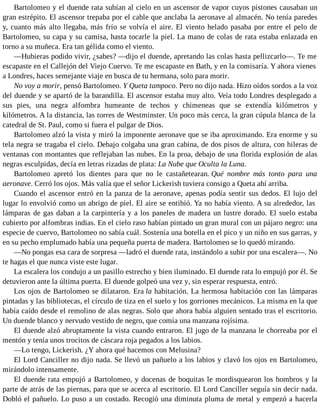 Bartolomeo y el duende rata subían al cielo en un ascensor de vapor cuyos pistones causaban un
gran estrépito. El ascensor trepaba por el cable que anclaba la aeronave al almacén. No tenía paredes
y, cuanto más alto llegaba, más frío se volvía el aire. El viento helado pasaba por entre el pelo de
Bartolomeo, su capa y su camisa, hasta tocarle la piel. La mano de colas de rata estaba enlazada en
torno a su muñeca. Era tan gélida como el viento.
—Hubieras podido vivir, ¿sabes? —dijo el duende, apretando las colas hasta pellizcarlo—. Te me
escapaste en el Callejón del Viejo Cuervo. Te me escapaste en Bath, y en la comisaría. Y ahora vienes
a Londres, haces semejante viaje en busca de tu hermana, solo para morir.
No voy a morir, pensó Bartolomeo. Y Queta tampoco. Pero no dijo nada. Hizo oídos sordos a la voz
del duende y se apartó de la barandilla. El ascensor estaba muy alto. Veía todo Londres desplegado a
sus pies, una negra alfombra humeante de techos y chimeneas que se extendía kilómetros y
kilómetros. A la distancia, las torres de Westminster. Un poco más cerca, la gran cúpula blanca de la
catedral de St. Paul, como si fuera el pulgar de Dios.
Bartolomeo alzó la vista y miró la imponente aeronave que se iba aproximando. Era enorme y su
tela negra se tragaba el cielo. Debajo colgaba una gran cabina, de dos pisos de altura, con hileras de
ventanas con montantes que reflejaban las nubes. En la proa, debajo de una florida explosión de alas
negras esculpidas, decía en letras rizadas de plata: La Nube que Oculta la Luna.
Bartolomeo apretó los dientes para que no le castañetearan. Qué nombre más tonto para una
aeronave. Cerró los ojos. Más valía que el señor Lickerish tuviera consigo a Queta ahí arriba.
Cuando el ascensor entró en la panza de la aeronave, apenas podía sentir sus dedos. El lujo del
lugar lo envolvió como un abrigo de piel. El aire se entibió. Ya no había viento. A su alrededor, las
lámparas de gas daban a la carpintería y a los paneles de madera un lustre dorado. El suelo estaba
cubierto por alfombras indias. En el cielo raso habían pintado un gran mural con un pájaro negro: una
especie de cuervo, Bartolomeo no sabía cuál. Sostenía una botella en el pico y un niño en sus garras, y
en su pecho emplumado había una pequeña puerta de madera. Bartolomeo se lo quedó mirando.
—No pongas esa cara de sorpresa —ladró el duende rata, instándolo a subir por una escalera—. No
te hagas el que nunca viste este lugar.
La escalera los condujo a un pasillo estrecho y bien iluminado. El duende rata lo empujó por él. Se
detuvieron ante la última puerta. El duende golpeó una vez y, sin esperar respuesta, entró.
Los ojos de Bartolomeo se dilataron. Era la habitación. La hermosa habitación con las lámparas
pintadas y las bibliotecas, el círculo de tiza en el suelo y los gorriones mecánicos. La misma en la que
había caído desde el remolino de alas negras. Solo que ahora había alguien sentado tras el escritorio.
Un duende blanco y nervudo vestido de negro, que comía una manzana rojísima.
El duende alzó abruptamente la vista cuando entraron. El jugo de la manzana le chorreaba por el
mentón y tenía unos trocitos de cáscara roja pegados a los labios.
—Lo tengo, Lickerish. ¿Y ahora qué hacemos con Melusina?
El Lord Canciller no dijo nada. Se llevó un pañuelo a los labios y clavó los ojos en Bartolomeo,
mirándolo intensamente.
El duende rata empujó a Bartolomeo, y docenas de boquitas le mordisquearon los hombros y la
parte de atrás de las piernas, para que se acerca al escritorio. El Lord Canciller seguía sin decir nada.
Dobló el pañuelo. Lo puso a un costado. Recogió una diminuta pluma de metal y empezó a hacerla
 
