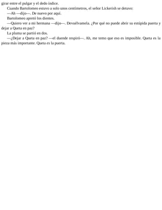 girar entre el pulgar y el dedo índice.
Cuando Bartolomeo estuvo a solo unos centímetros, el señor Lickerish se detuvo:
—Ah —dijo—. De nuevo por aquí.
Bartolomeo apretó los dientes.
—Quiero ver a mi hermana —dijo—. Devuélvamela. ¿Por qué no puede abrir su estúpida puerta y
dejar a Queta en paz?
La pluma se partió en dos.
—¿Dejar a Queta en paz? —el duende respiró—. Ah, me temo que eso es imposible. Queta es la
pieza más importante. Queta es la puerta.
 