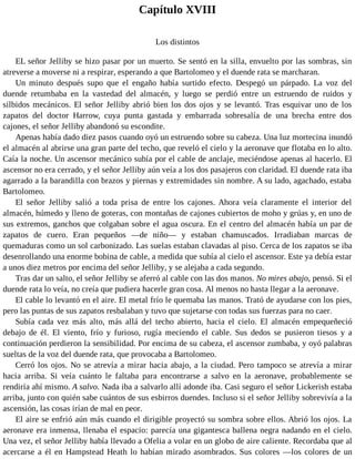 Capítulo XVIII
Los distintos
EL señor Jelliby se hizo pasar por un muerto. Se sentó en la silla, envuelto por las sombras, sin
atreverse a moverse ni a respirar, esperando a que Bartolomeo y el duende rata se marcharan.
Un minuto después supo que el engaño había surtido efecto. Despegó un párpado. La voz del
duende retumbaba en la vastedad del almacén, y luego se perdió entre un estruendo de ruidos y
silbidos mecánicos. El señor Jelliby abrió bien los dos ojos y se levantó. Tras esquivar uno de los
zapatos del doctor Harrow, cuya punta gastada y embarrada sobresalía de una brecha entre dos
cajones, el señor Jelliby abandonó su escondite.
Apenas había dado diez pasos cuando oyó un estruendo sobre su cabeza. Una luz mortecina inundó
el almacén al abrirse una gran parte del techo, que reveló el cielo y la aeronave que flotaba en lo alto.
Caía la noche. Un ascensor mecánico subía por el cable de anclaje, meciéndose apenas al hacerlo. El
ascensor no era cerrado, y el señor Jelliby aún veía a los dos pasajeros con claridad. El duende rata iba
agarrado a la barandilla con brazos y piernas y extremidades sin nombre. A su lado, agachado, estaba
Bartolomeo.
El señor Jelliby salió a toda prisa de entre los cajones. Ahora veía claramente el interior del
almacén, húmedo y lleno de goteras, con montañas de cajones cubiertos de moho y grúas y, en uno de
sus extremos, ganchos que colgaban sobre el agua oscura. En el centro del almacén había un par de
zapatos de cuero. Eran pequeños —de niño— y estaban chamuscados. Irradiaban marcas de
quemaduras como un sol carbonizado. Las suelas estaban clavadas al piso. Cerca de los zapatos se iba
desenrollando una enorme bobina de cable, a medida que subía al cielo el ascensor. Este ya debía estar
a unos diez metros por encima del señor Jelliby, y se alejaba a cada segundo.
Tras dar un salto, el señor Jelliby se aferró al cable con las dos manos. No mires abajo, pensó. Si el
duende rata lo veía, no creía que pudiera hacerle gran cosa. Al menos no hasta llegar a la aeronave.
El cable lo levantó en el aire. El metal frío le quemaba las manos. Trató de ayudarse con los pies,
pero las puntas de sus zapatos resbalaban y tuvo que sujetarse con todas sus fuerzas para no caer.
Subía cada vez más alto, más allá del techo abierto, hacia el cielo. El almacén empequeñeció
debajo de él. El viento, frío y furioso, rugía meciendo el cable. Sus dedos se pusieron tiesos y a
continuación perdieron la sensibilidad. Por encima de su cabeza, el ascensor zumbaba, y oyó palabras
sueltas de la voz del duende rata, que provocaba a Bartolomeo.
Cerró los ojos. No se atrevía a mirar hacia abajo, a la ciudad. Pero tampoco se atrevía a mirar
hacia arriba. Si veía cuánto le faltaba para encontrarse a salvo en la aeronave, probablemente se
rendiría ahí mismo. A salvo. Nada iba a salvarlo allí adonde iba. Casi seguro el señor Lickerish estaba
arriba, junto con quién sabe cuántos de sus esbirros duendes. Incluso si el señor Jelliby sobrevivía a la
ascensión, las cosas irían de mal en peor.
El aire se enfrió aún más cuando el dirigible proyectó su sombra sobre ellos. Abrió los ojos. La
aeronave era inmensa, llenaba el espacio: parecía una gigantesca ballena negra nadando en el cielo.
Una vez, el señor Jelliby había llevado a Ofelia a volar en un globo de aire caliente. Recordaba que al
acercarse a él en Hampstead Heath lo habían mirado asombrados. Sus colores —los colores de un
 