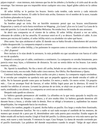 pájaro tropical— eran intensos, más intensos que los de los árboles y la hierba y el cielo azul de un día
veraniego. Tan intensos que era imposible mirar cualquier otra cosa. Aquel globo cabría en la cabina
de este.
Al señor Jelliby se le partían los brazos. Sentía cada tendón, cada nervio y cada músculo
tensándose contra los huesos. El cable lo llevó más arriba. Entonces vio el nombre de la nave, trazado
en firuletes plateados en la proa.
La Nube que Oculta la Luna.
Su hombro pegó un tirón. Por un horrible momento pensó que sus brazos sencillamente
flaquearían y caería al vacío hasta estrellarse en Wapping. ¿La Luna? ¿Eso era la Luna? La Luna de la
nota del gorrión. La Luna de la que hablaba Melusina. No estaba loca. Se trataba de una aeronave.
Se abrió una compuerta en el vientre de la cabina. El señor Jelliby alcanzó a ver un salón,
rebosante de calidez y de luz amarilla. El ascensor entró en él y se detuvo. También el cable. A cien
metros por encima de Londres, el señor Jelliby miró a su alrededor sin saber qué hacer.
Dios santo. Sus ojos atisbaron el salón. El duende rata se había llevado a Bartolomeo del ascensor
y había desaparecido. La compuerta empezó a cerrarse.
—No —jadeó el señor Jelliby, y los pulmones le rasparon como si estuviesen recubiertos de hielo
—. ¡No! ¡Esperen!
Pero incluso si lo oían desde la aeronave, lo más probable era que sacudieran con fuerza el cable
en vez de ayudarlo.
Empezó a escalar por el cable, centímetro a centímetro. La compuerta se cerraba lentamente, pero
parecía estar muy lejos, a kilómetros de distancia. Ya casi no sentía dolor en los brazos. Los sentía
muertos, sólidos…
No. Apretó la mandíbula. No iba a morir allí arriba, helado en un cable como un insecto estúpido.
Cinco metros más, eso era todo. Podía subir cinco metros. Por Ofelia. Por Bartolomeo y Queta.
Continuó luchando, empujándose hacia arriba con pies y manos. La compuerta seguía cerrándose.
Si se cerraba por completo no quedaría más que un pequeño agujero por donde entraba el cable al
salón. No lo bastante grande como para un hombre. Un metro y medio. Un metro veinte. Un poquito
más… Con un arranque final de fuerzas, el señor Jelliby logró pasar por la abertura. El metal le
mordió los tobillos al cerrarse. Levantó las piernas de un tirón, se alejó con un grito y se tendió en el
suelo, temblando y sin aliento. La compuerta se cerró con un ruido metálico.
Después todo quedó en silencio.
Le hubiera gustado permanecer ahí tendido. La alfombra en la que tenía apoyada la mejilla era
suave. Olía a aceite de lámpara y a tabaco, y el aire estaba tibio. Le hubiera gustado dormirse allí
durante horas y horas, y olvidar todo lo demás. Pero se obligó a levantarse y, soplándose las manos
despellejadas, fue rengueando hacia las escaleras.
Subió a los tumbos, pegado a la pared. Arriba había un pasillo. Era largo y estaba bien iluminado;
le resultó extrañamente familiar. No vio a nadie ni oyó nada excepto el zumbido de los motores, de
manera que avanzó de a poco por él, deteniéndose ante cada puerta para escuchar. Estaba seguro de
haber estado allí no hacía mucho. Llegó al final del pasillo. La última puerta se veía más nueva que las
otras, más suave y más lustrada. Y entonces lo supo. Casa Simpar. La dama de morado corriendo por
el pasillo iluminado. Las palabras del duende mayordomo cuando lo atrapó: “Salga de aquí ahora
 