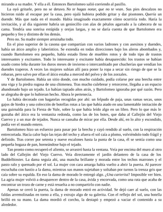 mirando a su madre. Y ella a él. Entonces Bartolomeo salió corriendo al pasillo.
La oyó gritarle, pero no se detuvo. No te hagas notar, que no te vean. Sus pies descalzos no
hicieron ruido al escapar por la casa, pero ojalá hubiera podido gritar y dar pisotones. Quería un
duende. Más que nada en el mundo. Había imaginado exactamente cómo ocurriría todo. Haría la
invitación, y al día siguiente habría un geniecillo con alas de pétalos agarrado a la cabecera de su
cama. Tendría una sonrisa estúpida y orejas largas, y no se daría cuenta de que Bartolomeo era
pequeño y feo y distinto de los demás.
Pero no. Su madre siempre arruinaba todo.
En el piso superior de la casona que compartían con varios ladrones y con asesinos y duendes,
había un ático amplio y laberíntico. Se extendía en todas direcciones bajo los aleros abombados y,
cuando Bartolomeo era pequeño, había estado lleno de muebles rotos y de todo tipo de trastos
interesantes y excitantes. Todo lo interesante y excitante había desaparecido: los trastos se habían
usado como leña durante los duros meses de invierno o intercambiado por chucherías que vendían los
duendes traperos. A veces las mujeres subían allí para poner la ropa a secar sin riesgo de que se la
robaran, pero salvo por ellas el ático estaba a merced del polvo y de los zorzales.
Y de Bartolomeo. Había un sitio donde, con mucho cuidado, podía colarse por una brecha entre
una viga y la piedra rugosa de una chimenea. Tras mucho culebrear y retorcerse, llegaba a un espacio
abandonado bajo un tejado. Lo habían tapiado años atrás, y Bartolomeo ignoraba por qué razón. Pero
se alegraba de que lo hubieran hecho. Ahora le pertenecía.
Lo había decorado con bagatelas recogidas por ahí: un felpudo de paja, unas ramas secas, unos
gajos de hiedra y una colección de botellas rotas a las que había atado en una lamentable imitación de
una guirnalda para la Fiesta de Yule, sobre la que había leído algo en un libro. Pero lo que más le
gustaba del ático era la ventanita redonda, como las de los botes, que daba al Callejón del Viejo
Cuervo y a un mar de tejados. Nunca se cansaba de mirar por ella. Desde ahí, en lo alto y escondido,
podía ver el mundo entero.
Bartolomeo hizo un esfuerzo para pasar por la brecha y cayó rendido al suelo, con la respiración
entrecortada. Hacía calor bajo las tejas del techo y afuera el sol caía a plomo, volviéndolo todo frágil y
definido. Tras correr por setenta y nueve escalones hasta la punta de la casa, él se sentía como una
pequeña hogaza de pan, horneándose bajo el tejado.
Tan pronto como recuperó el aliento, se arrastró hasta la ventana. Veía por encima del muro al otro
lado del Callejón del Viejo Cuervo. Veía directamente el jardín delantero de la casa de los
Buddelbinster. La dama seguía ahí, una mancha brillante y morada entre los techos marrones y el
pasto ralo y quemado por el sol. La mujer con cara amarga había vuelto a abrir la puerta. Al parecer
escuchaba con hastío a la dama, mientras sus manos sujetaban y soltaban por turnos la trenza gris que
caía sobre su espalda. En eso la dama de morado le entregó algo. ¿Una carterita? Imposible ver bien.
La agria mujer volvió a desaparecer dentro de la casa, ávida y encorvada, como una rata que acaba de
encontrar un trozo de carne y está resuelta a no compartirlo con nadie.
Apenas se cerró la puerta, la dama de morado entró en actividad. Se dejó caer al suelo, con las
faldas arremolinadas en torno a ella, y extrajo algo de su galerita. Con el reflejo del sol, una botella
brilló en su mano. La dama mordió el corcho, la destapó y empezó a vaciar el contenido a su
alrededor.
 