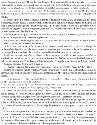 mismo. Regrese a la casa”. El pasillo formaba parte de la aeronave. El día de la tertulia cervecera se
había metido sin darse cuenta en el lugar secreto del señor Lickerish. De alguna manera, la vieja casa
del puente de Blackfriars y el dirigible estaban conectados. Alguna magia los había entretejido.
Se acercaban voces desde el otro lado de la puerta. La voz del señor Lickerish. La voz de
Bartolomeo, baja pero firme. Y entonces empezó a abrirse una puerta que estaba un poco alejada en el
pasillo.
El señor Jelliby giró sobre sí mismo: el miedo le inundó el pecho. Estaba atrapado. No hay dónde
esconderse, no hay dónde. El pasillo estaba desnudo: solo lámparas y revestimiento de madera. Las
puertas estaban todas cerradas. Todas menos una. Una de ellas tenía la llave en la cerradura. Corrió
hacia ahí. Hizo girar la llave. La cerradura, bien aceitada, se abrió con facilidad. Entró justo cuando un
pequeño gnomo marrón salía al pasillo.
La habitación estaba por completo a oscuras. Las cortinas tapaban las ventanas, y solo se veía una
astilla de luz roja que se filtraba desde el poniente.
En la habitación había alguien más. De pronto se dio cuenta, y se paralizó. Oía respiraciones:
pequeñas respiraciones suaves cerca del suelo.
Se llevó una mano al cinturón en busca de las pistolas, y maldijo en silencio al recordar que las
había perdido. Apoyó la espalda contra la puerta, tanteando para encender las luces. Sus dedos dieron
con una perilla de porcelana y la hizo girar. Varias lámparas brillaron en las paredes.
Estaba en un salón pequeño, en el que había un armario, un sofá otomano y gran cantidad de
almohadones con borlas tirados en el suelo. Y había una niña. Ovillada en un almohadón de seda verde
jade, había una sustituta. Tenía la cara afilada y en punta. En su cabeza crecían ramas. Estaba dormida.
La mano del señor Jelliby soltó la perilla.
—¿Queta? —susurró, dando unos pasos hacia ella—. ¿Ese es tu nombre, pequeña? ¿Eres Queta?
La niña no se movió cuando le habló. Pero era como si pudiera sentir que la observaban, incluso en
sueños, y unos momentos después se incorporó sobresaltada. Miró al señor Jelliby con sus anchos ojos
negros.
—No te preocupes —dijo él, acuclillándose y sonriéndole—. Bartolomeo está aquí, y hemos
venido a rescatarte. No hay nada que temer.
La cara de la niña no se relajó. Por un momento solo se lo quedó mirando. Luego, en un susurro
arrebatado, dijo: —Apague las luces. Rápido, señor, ¡apáguelas!
El señor Jelliby la miró, confuso. Y luego lo oyó él también. Se acercaban unos pasos apresurados
por el pasillo. No eran los pasos ligeros del señor Lickerish, ni el arrastrar de pies del gnomo
jorobado. Afuera había algo pesado y fuerte, que venía directo a la puerta del saloncito.
El señor Jelliby se enderezó de un salto y giró la perilla. Las lámparas se extinguieron, y él cruzó
volando la habitación, para esconderse tras las cortinas de las ventanas. Alguien se detuvo al otro lado
de la puerta. Una mano se apoyó en la llave. Luego la retiró y se hizo una pausa. La puerta se abrió de
golpe.
El señor Jelliby apenas tuvo tiempo de ver a la silueta que entraba antes de que la puerta volviera a
cerrarse. Quienquiera que fuese no encendió la luz. Pero la silueta tenía una linterna. Un pequeño
globo verde flotaba en la oscuridad. Hacía una especie de tictac, como un reloj. Se expandió un poco.
De pronto las lámparas volvieron a encenderse. Y ahí estaba el duende mayordomo, con su ojo
mecánico fijo en el fondo de la habitación y el ceño un poco fruncido.
 
