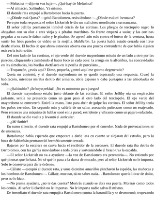 —Melusina —dijo en voz baja—. ¿Qué hay de Melusina?
—Al almacén, Saltimbán. Ya mismo.
El duende rata empujó a Bartolomeo hacia la puerta.
—¿Dónde está Queta? —gritó Bartolomeo, resistiéndose—. ¿Dónde está mi hermana?
Pero por toda respuesta el señor Lickerish le dio un malicioso mordiscón a su manzana.
El señor Jelliby permaneció inmóvil detrás de las cortinas. Los pliegos de terciopelo negro lo
ahogaban con su olor a cera vieja y a pétalos marchitos. Su frente empezó a sudar, y las cortinas
pegadas a su cara le daban calor y le picaban. Se apretó aún más contra el hueco de la ventana, hasta
sentir los fríos paneles de vidrio en la mejilla. Maldición. La puerta había estado cerrada con llave
desde afuera. El hecho de que ahora estuviera abierta era una prueba contundente de que había alguien
más en la habitación.
Del otro lado de las cortinas, el ojo verde del duende mayordomo miraba de un lado a otro por las
paredes, cliqueando y zumbando al hacer foco en cada cosa: la arruga en la alfombra, las concavidades
en las almohadas, las huellas dactilares en la perilla de porcelana…
—Trupanzón, ¿estás aquí? Dime, pequeña, ¿entró aquí ese gnomo degenerado?
Queta no contestó, y el duende mayordomo no se quedó esperando una respuesta. Cruzó la
habitación, mientras miraba dentro del armario, abría cajones y daba puntapiés a las almohadas de
seda.
—¿Saltimbán? ¡Selenyo pekkal! ¡No es momento para juegos!
El duende mayordomo estaba justo delante de las cortinas. El señor Jelliby oía su respiración
jadeante, sentía su presencia como un gran peso al otro lado del terciopelo. El ojo verde del
mayordomo se entrecerró. Estiró la mano, listo para abrir de golpe las cortinas. El señor Jelliby tenía
los puños cerrados. Un segundo más y saldría de un salto, asestando puñetazos como un enajenado.
Pero entonces una máquina de hablar sonó en la pared, estridente y vibrante como un pájaro enfadado.
El duende se dio vuelta y levantó el auricular.
—¿Mi Sathir?
En sumo silencio, el duende rata empujó a Bartolomeo por el corredor. Nada de provocaciones ni
de amenazas.
Bartolomeo había esperado que empezara a darle lata en cuanto se alejaran del estudio, pero la
boca de Saltimbán permaneció herméticamente cerrada.
Bajaron por la escalera en curva hacia el recibidor de la aeronave. El duende rata iba detrás de
Bartolomeo, con las garras moviéndose a toda prisa y sosteniéndole el brazo tras la espalda.
—El señor Lickerish no va a ayudarte —la voz de Bartolomeo era perentoria—. No entiendo por
qué piensas que lo hará. No sé qué le pasa a la dama de morado, pero al señor Lickerish no le importa.
Solo te conserva para darte órdenes.
—Cállate —escupió el duende rata, y unos dientitos amarillos pincharon la espalda, las muñecas y
los hombros de Bartolomeo—. Cállate, mocoso, tú no sabes nada… Bartolomeo quería llorar de dolor,
pero no lo hizo.
—No piensa ayudarte, ¿no te das cuenta? Morirás cuando se abra esa puerta. Morirás como todos
los demás. Al señor Lickerish no le importas. No le importa nadie salvo él mismo.
De inmediato el duende rata empujó a Bartolomeo contra la barandilla y se desmoronó, tropezando
 