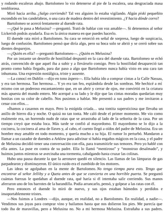 y rodando escaleras abajo. Bartolomeo lo vio detenerse al pie de la escalera, una desgraciada masa
temblorosa.
Miró hacia arriba. ¿Salgo corriendo? Tal vez alguien lo estaba vigilando. Algún piski pequeñito
escondido en los candelabros, o una cara de madera dentro del revestimiento. ¿Y hacia dónde corro?
Bartolomeo se acercó lentamente al duende rata.
—¿Qué le pasa a Melusina? —preguntó. Trató de hablar con voz amable—. Si detenemos al señor
Lickerish podrás ayudarla. Esa es la única manera en que puedes hacerlo.
El duende rata miró a Bartolomeo. Su cara se retorció en señal de sorpresa, luego de suspicacia,
luego de confusión. Bartolomeo pensó que diría algo, pero su boca solo se abrió y se cerró sobre sus
dientes desparejos.
—¿Quién es ella? —preguntó Bartolomeo—. ¿Quién es Melusina?
Por un instante un destello de hostilidad despuntó en la cara del duende rata. Bartolomeo se echó
atrás, convencido de que aquel iba a subir y a llevárselo consigo. Pero la hostilidad desapareció tan
pronto como había llegado, para dar paso a algo que Bartolomeo nunca había visto en una cara tan
inhumana. Una expresión nostálgica, triste y ausente.
—La conocí en Dublín —dijo en tono áspero—. Ella había ido a comprar cintas a la Calle Nassau,
y era tan hermosa. Tan hermosa… Y yo era tan feo, espiándola desde las sombras. Me hechicé a mí
mismo con un poderoso encantamiento que, en un abrir y cerrar de ojos, me convirtió en la criatura
más apuesta del mundo entero. Me acerqué a su lado y le dije que las cintas moradas quedarían muy
bonitas con su color de cabello. Nos pusimos a hablar. Me presentó a sus padres y me invitaron a
cenar con ellos…
»Íbamos a casarnos en mayo. Pero la estúpida criada… una tontita supersticiosa que llevaba un
anillo de hierro día y noche. O quizá no tan tonta. Me caló desde el primer momento. Me vio como
realmente era, un horrendo nudo de ratas que se arrastraba al lado de la señorita de la casa. Por un
tiempo creyó que estaba loca. Más tarde se confió al mayordomo. El mayordomo se lo dijo a la
cocinera, la cocinera al ama de llaves y, al cabo, el cuento llegó a oídos del padre de Melusina. Era un
hombre muy amable en todo momento, y quería mucho a su hija. El rumor lo perturbó. Mandaron a
llamar a un cazador de duendes a Arklow para adivinar si había engaños mágicos en la casa, y el padre
de Melusina decidió tener una conversación con ella, para transmitirle sus temores. Pero yo hablé con
ella antes. La puse en contra de su padre. Ella lo llamó “mentiroso” y “monstruo desalmado”, y
huimos juntos mientras se avecinaba una tormenta, cabalgando hasta cruzar las colinas.
Hubo una pausa durante la que la aeronave quedó en silencio. Las llamas de las lámparas de gas
parpadearon y disminuyeron. El único ruido era el zumbido de los motores.
Las ideas se agolpaban en la mente de Bartolomeo. No tengo tiempo para esto. Tengo que
encontrar al señor Jelliby y a Queta antes de que se convierta en una horrible puerta. Se preguntó
cuántas fuerzas le quedaban al duende rata, qué haría si él intentaba salir corriendo. Sus manos
aferraron uno de los barrotes de la barandilla. Podía arrancarlo, pensó, y golpear a las ratas con él.
Pero entonces el duende lo miró de nuevo, y sus ojos estaban húmedos y perdidos e
insoportablemente tristes.
—Nos fuimos a Londres —dijo, aunque, en realidad, no a Bartolomeo. En realidad, a nadie—.
Vendimos sus joyas para comprar vino y bailamos hasta que nos dolieron los pies. Me parecía que
todo iba de maravillas, pero a Melusina no. No a mi hermosa Melusina. Extrañaba a sus padres.
 