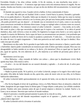 Extrañaba Irlanda y las altas colinas verdes. A fin de cuentas, es una muchacha muy joven —
Bartolomeo soltó el barrote—. Y entonces supe que nunca sería mía mientras durara el engaño. No me
amaba. Amaba una ilusión y una mentira, así que un día me deshice del encantamiento. Le mostré qué
era yo.
El duende rata apartó la vista. Cuando volvió a hablar, lo hizo conteniendo el llanto:
—Y me odió. Me odió por mi fealdad. Echó a correr. Corrió hacia la puerta, llorando y gritando.
Pero yo no podía dejarla ir. No podía. Sabía que no dejarla ir la mataría. Sabía que las ratas la roerían
por dentro y que ella nunca volvería a ser la misma, pero ¿de qué otra forma podía retenerla conmigo?
¡No podía permitirle que me dejara! —el duende rata se estremeció en el suelo, como si sus muchas
patas estuvieran corriendo en distintas direcciones. Luego se replegó sobre sí mismo como un caracol,
escondiendo la cabeza—. Por entonces conocí al señor Lickerish —susurró—. Una noche, en la calle.
Me contó su plan, y dijo que necesitaba a alguien que le trajera a los sustitutos. Si se abría el portal
duéndico, dijo, todo volvería a estar en orden. En Inglaterra la magia sería fuerte y yo sería capaz de
impedir la muerte de Melusina. Sería capaz de hacer un encantamiento tan potente y tan profundo que
ni siquiera el anillo de hierro de la criada la ayudaría a penetrarlo. Y todo esto… —levantó una mano
de colas de rata y la agitó ciegamente—. Todo esto parecería un mal sueño. Así que le obedecí. Hice
cada cosa que me pidió.
Bartolomeo no dijo nada. No le gustaba lo que había oído. Quería encontrar a Queta y quería odiar
a Saltimbán. Quería poder considerarlo un monstruo por todo el dolor que había causado. Pero una voz
desagradable se había metido en su cabeza y le decía: ¿Un monstruo? Pero es igual que tú. Igual de
feo, igual de egoísta. No eres diferente de él. ¿No matarías a un millón de personas para salvar a
Queta?
Bartolomeo cerró los ojos.
—Pero Melusina —dijo, tratando de hablar con calma—, ahora que la abandonaste vivirá. Bath
queda muy lejos. Ella estará a salvo.
—A salvo —la voz del duende era un susurró desnudo y agitado—. A salvo de mí. A salvo para
siempre.
Bartolomeo lo miró fijo.
—Nadie le prestó ayuda. Ni la policía, ni el señor Lickerish, aunque se lo rogué e hice todo lo que
me pidió. Ella debe de haber durado un día, quizá dos, antes de morir sola en esa silla, en la blanca
habitación subterránea.
El señor Lickerish habló apresuradamente en el aparato de latón, con un dejo de excitación en la
voz.
—Por fin ha llegado el elixir de la grinbruja. Lleva a la Niña Número Once al almacén y dáselo de
beber. Asegúrate de que trague hasta la última gota. Y luego aléjate a toda prisa. Las sílfides acudirán
pronto. Tendrás solo unos minutos antes de que el portal empiece a destruir la ciudad. Vuelve a la
Luna y no te retrases. Necesito que vuelvas al mundo mañana.
Alejó el auricular y mordió pensativamente la punta de la cinta de su reloj.
—¿Sathir? —la voz del duende mayordomo crepitó en el aparato—. ¿Sathir, está usted ahí?
¿Quiere decir algo más?
El señor Lickerish volvió a levantar el auricular.
 