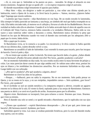 —Sí, sí, creo que sí. Saltimbán se ha puesto un poco… inestable. Se dirige al almacén en este
mismo momento. Asegúrate de que se quede allí —y sin esperar respuesta colgó el auricular.
El duende mayordomo colgó lentamente el aparato para hablar.
—Muy bien —dijo, sin dirigirse a nadie en particular y, tras echar una última ojeada por la
habitación, tomó a Queta de la mano y la llevó hacia la puerta—. Vamos, mestiza. ¿Quieres beber
algo? Supongo que estarás sedienta.
—Lamento que haya muerto —dijo Bartolomeo en voz baja. De un modo extraño lo lamentaba.
Ella siempre le había parecido un fantasma y una bruja, un símbolo del mal que había irrumpido en su
vida. Ella había iniciado todo, al meterse en el callejón y llevarse al niño de los Buddelbinster. Pero en
realidad no había sido ella en absoluto. Cuando él se le había acercado bajo el alero de aquella casa en
el Callejón del Viejo Cuervo, entonces había conocido a la verdadera Melusina. Había oído su voz
suave y unas tonterías sobre valets y duraznos y crema. Bartolomeo nunca olvidaría la pena que
llameó en los ojos de Melusina cuando vio venir al duende rata corriendo por los adoquines. Dile a
papá que lo siento, había dicho.
Dile a papá que lo siento.
Si Bartolomeo vivía, se lo contaría a su padre. Lo encontraría y le diría cuánto lo había querido
ella en sus últimos días, cuánto deseaba volver a casa.
Bartolomeo se arrodilló al lado de Saltimbán. Casi extendió la mano para tocarlo, pero fue incapaz
de hacerlo. Cerró el puño y dijo:
—Ya no tienes que ayudar al señor Lickerish. No tienes que hacerle daño a la gente. ¿Sabes dónde
está mi hermana? ¿Puedes llevarme adonde está ella? Por favor, ¿puedes ayudarme a salvarla?
Por un momento Saltimbán no dijo nada. Su cara estaba oculta entre la masa hirviente de pelajes y
colas. Las ratas parecían darse cuenta de que algo andaba mal. Se subían unas sobre otras, ponían los
ojos en blanco y les temblaban los dientecitos amarillos. Por un momento Saltimbán no dijo nada.
Luego habló con voz sofocada:
—¿Por qué te ayudaría? ¿Por qué ayudaría a alguien, ahora?
Bartolomeo se clavó las uñas en las palmas.
—Porque… —balbuceó, pero no sabía la respuesta. No en ese momento. Solo podía pensar en
Queta, y en su mano en la suya, y en sus estúpidas, impodables ramas—. Solo ayúdame, ¿por favor?
Por favor, ¿me ayudarás?
En el recibidor se oyó un sonido metálico y la compuerta empezó a abrirse, creando un agujero
enorme en la tibieza de la sala. El viento la llenó, soplando junto a las orejas de Bartolomeo. Entonces
una puerta se abrió y se cerró en el pasillo de arriba. Avanzaron pasos por la alfombra.
Alguien viene. Bartolomeo se incorporó, listo para echarse a correr. Tenemos que irnos. Tenemos
que irnos ya mismo.
Pero el duende rata solo se sentó y se quedó mirando a Bartolomeo, que le suplicaba con sus ojos
negros.
—¡Tienes que ayudarme! —repitió Bartolomeo desesperado—. ¡No sé por qué, pero tienes que
hacerlo! ¡Mi hermana morirá! Ayúdame, por favor.
Saltimbán apartó la vista. Las ratas se estaban poniendo frenéticas, pero la cara del duende estaba
muy quieta, casi en calma.
 