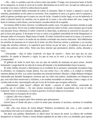 —No —dijo. La palabra cayó de su boca como una piedra. Y luego, tras arrastrarse hasta el borde
de la compuerta, se arrojó al vacío de la noche. Bartolomeo no lo miró caer. Se tapó los oídos para no
escuchar a las ratas y volvió la cabeza hacia la pared.
El señor Lickerish había terminado de comer la manzana. Dejó el carozo y empezó a sacar las
semillas, poniéndolas en fila sobre su escritorio. Tras completar la tarea a su gusto, tocó la campana y
pidió al gnomo jorobado que le trajera un vaso de leche. Cuando la leche llegó, en vez de bebérsela el
señor Lickerish barrió las semillas con la palma de la mano y las echó dentro del vaso. Luego fue
hasta la ventana y miró afuera, con los brazos cruzados detrás de la espalda.
Un tintineo débil lo hizo volverse. La habitación estaba vacía. Un pájaro mecánico miraba la nada
con sus ojos duros. En el vaso se había formado una película sobre la leche, como siempre que la leche
está bastante fresca. Mientras el señor Lickerish la observaba, la película se convirtió en una piel. La
piel se hizo más gruesa. Y de pronto el vaso se volcó y un glóbulo semisólido de leche blanquiazul se
derramó sobre el escritorio. Reptó hasta el borde. El señor Lickerish lo tomó en la mano y lo acercó a
su cara. Su boca se estiró a lo ancho de sus dientes revelando una sonrisa reluciente. Veía débilmente
las semillas de manzana en el centro de la leche: de ellas florecían venitas y pulmones y un corazón.
Luego dos semillas salieron a la superficie para formar un par de ojos, y el glóbulo se puso de pie
sobre unas piernas como tallos. Tenía una boca enorme que permanecía abierta: ancha, desnuda y
vacía.
—Encantador —dijo el señor Lickerish, sin dejar de sonreír—. Serás mis ojos por un rato,
diablillo. Ve rápido al almacén y vigila. Lo que tú veas yo lo veré, y lo que yo diga tú lo dirás.
¿Comprendes?
El glóbulo de leche lo miró fijo, con sus ojos de semilla de manzana un poco tristes. Asintió
lentamente. Luego bajó de un salto de la mano del duende y fue bamboleándose hacia la puerta.
El señor Jelliby encontró a Bartolomeo en el recibidor de la aeronave, intentando esconderse bajo
la alfombra. La compuerta estaba abierta. Era una noche fría y sin nubes, y la ciudad se extendía
inmensa debajo de ellos. Las calles formaban una telaraña brillante: Mayfair y High Holborn refulgían
iluminadas por duendes flamígeros, mientras que las calles más pobres, alumbradas con lámparas de
gas, eran solo hilos mortecinos y titilantes, o no estaban encendidas en absoluto. Lento y negro, el río
cortaba todo en dos, interrumpido solo por la luz de los botes que recogían cadáveres.
—¡Bartolomeo! ¿Qué haces? ¡Aléjate del borde! —susurró el señor Jelliby, caminando de
puntillas por el recibidor—. En este mismo momento el duende mayordomo está con el señor
Lickerish. Tiene a tu hermana, y le dará la poción y la llevará abajo en el ascensor.
Bartolomeo se incorporó de un salto.
—¿Queta? ¿Ha visto a Queta?
—¡Sí! ¡Con mis propios ojos! Pero tenemos que apresurarnos.
Corrió hacia el borde del piso y estiró la mano para alcanzar el ascensor, mientras lo estudiaba
rápidamente.
—Ahí. ¿Ves esas barras de metal debajo? Podemos escondernos ahí, creo, y salir cuando el
mayordomo esté solo en el almacén. ¡Rápido, adentro!
Sin decir una palabra, Bartolomeo se ubicó entre las barras de metal. La tibieza del recibidor
desapareció al instante. Viento y ceniza helada soplaban de un lado a otro a su alrededor, pero apenas
 