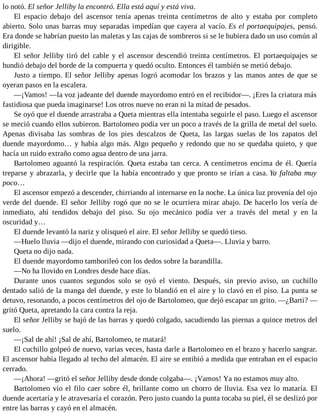 lo notó. El señor Jelliby la encontró. Ella está aquí y está viva.
El espacio debajo del ascensor tenía apenas treinta centímetros de alto y estaba por completo
abierto. Solo unas barras muy separadas impedían que cayera al vacío. Es el portaequipajes, pensó.
Era donde se habrían puesto las maletas y las cajas de sombreros si se le hubiera dado un uso común al
dirigible.
El señor Jelliby tiró del cable y el ascensor descendió treinta centímetros. El portaequipajes se
hundió debajo del borde de la compuerta y quedó oculto. Entonces él también se metió debajo.
Justo a tiempo. El señor Jelliby apenas logró acomodar los brazos y las manos antes de que se
oyeran pasos en la escalera.
—¡Vamos! —la voz jadeante del duende mayordomo entró en el recibidor—. ¡Eres la criatura más
fastidiosa que pueda imaginarse! Los otros nueve no eran ni la mitad de pesados.
Se oyó que el duende arrastraba a Queta mientras ella intentaba seguirle el paso. Luego el ascensor
se meció cuando ellos subieron. Bartolomeo podía ver un poco a través de la grilla de metal del suelo.
Apenas divisaba las sombras de los pies descalzos de Queta, las largas suelas de los zapatos del
duende mayordomo… y había algo más. Algo pequeño y redondo que no se quedaba quieto, y que
hacía un ruido extraño como agua dentro de una jarra.
Bartolomeo aguantó la respiración. Queta estaba tan cerca. A centímetros encima de él. Quería
treparse y abrazarla, y decirle que la había encontrado y que pronto se irían a casa. Ya faltaba muy
poco…
El ascensor empezó a descender, chirriando al internarse en la noche. La única luz provenía del ojo
verde del duende. El señor Jelliby rogó que no se le ocurriera mirar abajo. De hacerlo los vería de
inmediato, ahí tendidos debajo del piso. Su ojo mecánico podía ver a través del metal y en la
oscuridad y…
El duende levantó la nariz y olisqueó el aire. El señor Jelliby se quedó tieso.
—Huelo lluvia —dijo el duende, mirando con curiosidad a Queta—. Lluvia y barro.
Queta no dijo nada.
El duende mayordomo tamborileó con los dedos sobre la barandilla.
—No ha llovido en Londres desde hace días.
Durante unos cuantos segundos solo se oyó el viento. Después, sin previo aviso, un cuchillo
dentado salió de la manga del duende, y este lo blandió en el aire y lo clavó en el piso. La punta se
detuvo, resonando, a pocos centímetros del ojo de Bartolomeo, que dejó escapar un grito. —¿Barti? —
gritó Queta, apretando la cara contra la reja.
El señor Jelliby se bajó de las barras y quedó colgado, sacudiendo las piernas a quince metros del
suelo.
—¡Sal de ahí! ¡Sal de ahí, Bartolomeo, te matará!
El cuchillo golpeó de nuevo, varias veces, hasta darle a Bartolomeo en el brazo y hacerlo sangrar.
El ascensor había llegado al techo del almacén. El aire se entibió a medida que entraban en el espacio
cerrado.
—¡Ahora! —gritó el señor Jelliby desde donde colgaba—. ¡Vamos! Ya no estamos muy alto.
Bartolomeo vio el filo caer sobre él, brillante como un chorro de lluvia. Esa vez lo mataría. El
duende acertaría y le atravesaría el corazón. Pero justo cuando la punta tocaba su piel, él se deslizó por
entre las barras y cayó en el almacén.
 
