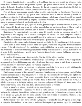 El impacto lo dejó sin aire. Las rodillas se le doblaron bajo su peso y rodó por el suelo, varias
veces, hasta detenerse contra una pared de cajones. Oyó que el ascensor tocaba el suelo. Luego los
pasitos de los pies descalzos de Queta y los tacos del duende resonando contra la piedra. Al abrir los
ojos, temió hallar a la criatura sobre él, con el cuchillo listo para liquidarlo.
Pero el duende mayordomo parecía haber perdido todo interés en Bartolomeo. Tampoco le
prestaba atención al señor Jelliby, que se había arrastrado hasta el mar de cajones y estaba allí
agachado, recobrando el aliento. Con movimientos rápidos y eficientes, el duende metió los pies de
Queta en los zapatos chamuscados y empezó a atarle los cordones, con varias vueltas, hasta que no
quedó la menor posibilidad de que la niña saliera de ellos.
Queta intentó levantar los pies, agitó las manos, pero los zapatos estaban clavados al suelo. Los
dedos largos del duende tiraron de los nudos, asegurándose de que fueran firmes. Ella se rascó la
cabeza y trató de desatarse los cordones, pero el duende le apartó las manos de una palmada.
Bartolomeo fue acercándosele en cuatro patas. El duende seguía sin prestarle atención. El
mayordomo se puso de pie y sacó el elixir de su chaqueta. Lo arrimó a los labios de Queta e inclinó la
botella. Ella resopló una vez, escupió, pero él le apretó la carita con la mano y la obligó a mirar hacia
arriba. Queta no pudo hacer nada salvo beber el líquido a grandes tragos.
Cuando la botella estuvo vacía, el duende la arrojó a un lado. Sin decir palabra, volvió al ascensor.
De un salto, el señor Jelliby salió de entre los cajones, blandiendo un gancho de metal como un
estoque. El duende ni se inmutó. Lo esquivó con gracia, doblándose hacia atrás como una serpiente y,
tras retorcerse, le asestó un tremendo golpe al señor Jelliby en el costado de la cabeza. Bartolomeo vio
al señor Jelliby tambalearse y corrió hacia Queta. La llevaré a la ventana. Saldremos mientras el
duende está distraído y…
Se paralizó. El duende mayordomo también. El señor Jelliby soltó el gancho.
De la nada se había levantado una brisa suave que traía consigo un olor de nieve. Y algo estaba
ocurriéndole a Queta. Había empezado a formársele una línea negra sobre la piel, desde la punta de la
cabeza, bajando por los hombros, hasta los brazos y las piernas.
—¿Barti? —dijo, con la voz quebrada por el miedo. Alrededor de su boca, su piel pálida estaba
teñida de un negro-morado—. Barti, ¿qué pasa? ¿Qué estás mirando?
En el momento en que la línea alcanzó los zapatos clavados, estos se desintegraron, convirtiéndose
en copos delicados que se desperdigaron por el suelo. La brisa se convirtió en viento, que agitaba las
ramas en la cabeza de Queta. Y, de pronto, a espaldas de ella ya no hubo una pared, ni cajones, ni un
almacén, sino un bosque oscuro que se extendía hasta el horizonte. Estaba cubierto de nieve. Los
árboles eran negros y sin hojas, viejos y más altos que cualquier árbol inglés. Al fondo, entre ellos,
Bartolomeo vio una casita de piedra. Tenía una luz encendida en la ventana.
Queta se abrazó a sí misma y lo miró, con los ojos dilatados.
—Está surtiendo efecto —ceceó una voz desde el techo. Girando sobre sí mismo, Bartolomeo miró
hacia arriba y vio una forma blanca en la oscuridad, posada en una de las cadenas colgantes. Miraba
fijo el bosque y a Queta. Su boca era ancha y estaba vacía, y en el fondo de su voz fría y húmeda se oía
el susurro del señor Lickerish—. La puerta se está abriendo.
Bartolomeo se volteó para mirar a Queta. Sí, la puerta se estaba abriendo. De a poco la línea negra
se expandía, formando un círculo como el anillo en llamas por el que salta un tigre. Y a medida que
 