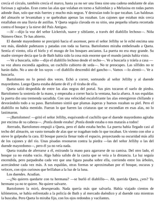 crecía el círculo, también crecía el marco, hasta ya no ser una línea sino una cadena ondulante de alas
furiosas y agitadas. Eran como las alas que volaban en torno a Saltimbán y a Melusina en todas partes
adonde iban, solo que más fuertes y mucho más negras. Y destruían todo lo que tocaban. Las baldosas
del almacén se levantaban y se quebraban apenas las rozaban. Los cajones que estaban más cerca
estallaban en una lluvia de astillas. Y Queta seguía clavada en su sitio, una pequeña silueta recortada
contra el bosque y la nieve del País Antiguo.
—Sí —dijo la voz del señor Lickerish, suave y sibilante, a través del diablillo lechoso—. Niña
Número Once. Te has abierto.
El duende mayordomo se precipitó hacia el ascensor, pero el señor Jelliby se le echó encima una
vez más, dándole puñetazos y patadas con toda su fuerza. Bartolomeo miraba embelesado a Queta.
Sentía el viento, olía el hielo y el musgo de los bosques ancianos. La puerta no era muy grande. Su
madre siempre decía que la de Bath había sido la cosa más enorme que el mundo jamás había visto.
—Ve a buscarla, niño —dijo el diablillo lechoso desde el techo—. Ve a buscarla y tráela a casa —
su voz ahora escondía agudeza, un cuchillo cubierto de seda—. No te preocupes. Las sílfides no te
harán daño. No a uno de los suyos —el diablillo descendió del gancho—. Vamos —lo alentó—. Ve a
buscarla.
Bartolomeo no lo pensó dos veces. Echó a correr, sorteando al señor Jelliby y al duende
mayordomo. Luego Queta estaba delante de él y él tiraba de ella.
Queta salió despedida de entre las alas negras del portal. Sus pies tocaron el suelo de piedra.
Bartolomeo la sostenía de la mano, y empezaba a correr hacia la ventana, hacia afuera. A sus espaldas
la puerta dio una tremenda sacudida. Con una velocidad escalofriante las alas emergieron chillando y
devorándolo todo a su paso. Bartolomeo sintió que plumas ásperas y huesos rozaban su piel. Pero el
diablillo no había mentido. Fueran lo que fueren las criaturas que se escondían en esas alas, no lo
lastimaron.
—¡Bartolomeo! —gritó el señor Jelliby, esquivando el cuchillo que el duende mayordomo agitaba
por encima de su cabeza—. ¡Ponla donde estaba! ¡Ponla donde estaba o nos matarás a todos!
Aterrado, Bartolomeo empujó a Queta, pero el daño estaba hecho. La puerta había llegado casi al
techo del almacén, un vasto tornado de alas que se tragaban todo lo que tocaban. Un viento con olor a
nieve le golpeaba la cara. El bosque parecía llenar todo el espacio, proyectando su oscuridad más allá
de los cajones y del río. Unas pisadas resonaron contra la piedra —las del señor Jelliby o las del
duende mayordomo—, pero él ya no veía nada.
Queta trataba de aferrarse a él, estirando la mano para agarrarse de su camisa. Del otro lado, el
bosque ya no estaba vacío. Algo había salido de la casita que se veía a la distancia. La luz seguía
encendida, pero parpadeaba cada vez que una figura pasaba sobre ella, corriendo entre los árboles,
acercándose cada vez más. A sus espaldas, otras formas se aproximaban por el bosque, oscuras y
veloces, con ojos curiosos que brillaban a la luz de la luna.
Los duendes. Acudían.
—¿No quieres quedarte con tu hermana? —se burló el diablillo—. Ah, querida Queta, ¿ves? Tu
hermano ya no te quiere. No quiere salvarte.
Bartolomeo la miró, desesperado. Nada quería más que salvarla. Había viajado cientos de
kilómetros, se había enfrentado a la policía de Bath y al mercado duéndico y al duende rata mientras
la buscaba. Pero Queta lo miraba fijo, con los ojos redondos y vacilantes.
 