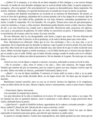 —¿Sabes? Si la empujas, si la echas de un buen empujón al País Antiguo y a ese oscuro bosque
invernal, en medio de esos duendes malignos que se acercan desde todos lados, la puerta empezará a
encogerse. ¿No sería genial? ¿No sería fantástico? La puerta se desestabilizaría. Haría implosión. No
miento. Inténtalo. Abandona a tu querida hermana por un mundo por el que no darías un penique.
Las palabras del diablillo encendieron un recuerdo en la memoria de Bartolomeo. De pronto, se
vio en el claro de la grinbruja, alejándose de la carreta pintada y de la luz alegre de su ventana. Qué me
importa el mundo. Eso había dicho, gruñendo en voz baja mientras caminaban pesadamente en la
noche. A nadie le importaba. Ni a los duendes. Ni a la gente. Tenían otras cosas de qué preocuparse,
como las monedas, y el pan, y ellos mismos. Bartolomeo podía dejarlos morir a todos. Sacaría a Queta
de allí, y las alas barrerían esa ciudad cruel y aborrecible. Destruirían todo, arrasarían con iglesias,
con casas y con palacios de gobierno. El señor Jelliby se convertiría en polvo. Y Bartolomeo y Queta
se marcharían, de la mano, entre las ruinas. Era muy sencillo.
No eres diferente, dijo la voz desagradable, más fuerte y áspera que nunca. No eres diferente del
duende rata, ni del señor Lickerish, ni de la grinbruja, ni de toda la demás gente que creías odiar.
Pero Bartolomeo era diferente. Sabía que lo era. Era enclenque y feo y no muy alto, y no le
importaba. No le importaba que los duendes lo odiaran, o que la gente le tuviera miedo. Era más fuerte
que ellos. Más fuerte de lo que había sido el duende rata, más fuerte de lo que el señor Lickerish sería
nunca. Había recorrido lugares y tenido aventuras, y no lo había hecho por sí mismo sino por Queta y
por su madre y por el señor Jelliby, que lo había llevado consigo cuando él estaba solo en el callejón.
Ellos eran los que le daban una idea de pertenencia. No los duendes ni la gente. No tenía que ser como
estos.
Acercó su cara a la de Queta y empezó a susurrar, con prisa, enlazando su mano en la de la niña.
—No lo escuches —dijo, entre el viento y las alas—. Dice solo mentiras. No tengas miedo.
Tendrás que meterte ahí por un momento, pero en cuanto la puerta sea muy chiquita vuelves aquí de
un salto. Saltas con todas tus fuerzas, ¿entiendes? Funcionará, Queta, lo sé.
—¿Barti? —la voz de Queta temblaba. Y entonces el viento aulló en torno a ellos y ya no pudo
oírla. Pero sabía lo que estaba diciendo. Barti, no me hagas entrar ahí. No dejes que me atrapen los
duendes.
Bartolomeo intentó sonreírle, pero su cara no se movió. Incluso las lágrimas se le congelaron,
como un dolor detrás de los ojos. Abrazó a Queta, fuerte e intensamente, como si nunca fuese a dejarla
ir.
—Funcionará, Queta, funcionará.
Con suavidad, la empujó hacia dentro.
Los pies descalzos de la niña se hundieron en la nieve. El viento agitó sus ramas y sus ropas. Por
un instante las alas se quedaron quietas, como si planearan a cielo abierto. Luego parecieron darse
vuelta, chillando hacia la puerta.
—¿Qué haces? —gruñó el diablillo lechoso, agarrándose de la cadena y mirando azorado—. ¿Qué
haces, imbécil? ¡Sácala de ahí! ¡Sácala de ahí o nunca volverás a verla!
Sí, lo haré. Pero Bartolomeo sabía que no tenía sentido responder. Clavó los ojos en Queta
esperando el momento justo para gritar, para decirle que entonces sí, podía saltar.
La puerta se encogía deprisa. Cuanto más empequeñecía, más rápido giraban las alas, hasta que de
 