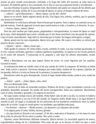 pronto un pilar estalló verticalmente, chillando a lo largo del cable del ascensor al subir hacia la
aeronave. El diablillo gimió y fue consumido. En lo alto se oyó una explosión honda y reverberante.
Las alas llenaban la puerta, bloqueando todo. Bartolomeo solo podía ver retazos de los árboles que
estaban del otro lado, atisbos de la cara aterrada de Queta, la casita, el bosque cubierto de nieve.
—¡Ahora! —gritó Bartolomeo—. Ahora, Queta, ¡sal de ahí! ¡Salta!
Queta no se movió. Había alguien detrás de ella. Una figura alta, esbelta, sombría, que le apoyaba
una mano en el hombro.
Bartolomeo se echó hacia adelante. Pasó el brazo por la puerta. Tocó a Queta, su camisón sucio, su
pelo de ramitas. Trató de agarrarle la mano para traerla hacia su lado, a Londres y al almacén. A casa.
—Vamos, Queta, ¡ahora! ¡Salta!
Pero las alas estaban por todas partes, golpeándolo e interponiéndose. La mano de Queta se soltó
de la suya. Salió despedido hacia atrás, volando por el aire hasta estrellarse con una pared de cajones.
Cayó al suelo, mareadísimo. Algo tibio le chorreaba por la frente. Su lengua sintió gusto a sangre.
Queta, pensó con los ojos empañados. Queta tiene que saltar. De a poco, con dolor, se esforzó por
ponerse de pie y moverse.
—¡Queta! —gritó—. Queta, tienes que…
Todo quedó en silencio. El viento había cesado, también el ruido. Las alas estaban paralizadas en
el aire; cajones astillados, ganchos y cadenas quedaron suspendidos. La puerta era un círculo perfecto
en el centro del almacén. Y enmarcada en él, pequeña y sola bajo los árboles abovedados, estaba
Queta.
Miró a Bartolomeo con sus ojos negros llenos de terror. Le caían lágrimas por las mejillas.
Levantó la mano.
A continuación hubo un sonido como el de una cuerda de violín al romperse. El hechizo se había
roto. Todo volvió a moverse. Llovieron despojos por todos lados: madera de los cajones, ladrillos de
las paredes, hélices y la tela en llamas de la aeronave. La puerta desapareció.
Bartolomeo soltó un grito desesperado. Corrió al lugar donde había estado, arañó el aire, arañó las
piedras.
—¡Salta! —gritó—. ¡Salta, Queta, salta, salta!
Pero era demasiado tarde.
Por encima de él hubo un tremendo estrépito. Pedazos de techo y vigas incendiadas cayeron a su
alrededor, dejándolo atrapado. En medio del humo enceguecedor, hubo una explosión. Bartolomeo
cayó al suelo, llorando y gritando, y la negrura lo envolvió.
No supo cuánto tiempo estuvo ahí tendido. Podía haber sido un año o un día. Lo mismo le hubiera
dado si estaba muerto y ese era el fin del mundo. Le llegaron ruidos desde lejos y un agua helada le
mordió la piel. El negro y el plateado de los uniformes de los bomberos centellearon entre la niebla
opaca de su visión. Luego se reunió gente a su alrededor, que hablaba toda junta.
—Un distinto —dijeron—. Medio muerto. ¿Lo dejamos? ¿Lo dejamos ahí tirado?
Y en alguna parte el señor Jelliby, furioso, gritaba:
—¡Lo que harán es llevarlo a un carruaje! ¡Y de ahí a toda prisa al hospital, y si les toma el resto
de su vida, lo salvarán! Él los salvó a ustedes. Nos salvó a todos.
Váyanse, pensó Bartolomeo. Déjenme tranquilo. Quería dormir. La oscuridad aparecía de nuevo,
expandiéndose debajo de él y llamándolo. Pero antes de que se lo llevara, él abrió los ojos y miró
 