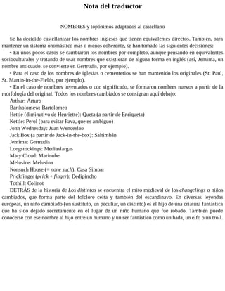 Nota del traductor
NOMBRES y topónimos adaptados al castellano
Se ha decidido castellanizar los nombres ingleses que tienen equivalentes directos. También, para
mantener un sistema onomástico más o menos coherente, se han tomado las siguientes decisiones:
• En unos pocos casos se cambiaron los nombres por completo, aunque pensando en equivalentes
socioculturales y tratando de usar nombres que existieran de alguna forma en inglés (así, Jemima, un
nombre anticuado, se convierte en Gertrudis, por ejemplo).
• Para el caso de los nombres de iglesias o cementerios se han mantenido los originales (St. Paul,
St. Martin-in-the-Fields, por ejemplo).
• En el caso de nombres inventados o con significado, se formaron nombres nuevos a partir de la
morfología del original. Todos los nombres cambiados se consignan aquí debajo:
Arthur: Arturo
Bartholomew: Bartolomeo
Hettie (diminutivo de Henriette): Queta (a partir de Enriqueta)
Kettle: Perol (para evitar Pava, que es ambiguo)
John Wednesday: Juan Wenceslao
Jack Box (a partir de Jack-in-the-box): Saltimbán
Jemima: Gertrudis
Longstockings: Mediaslargas
Mary Cloud: Marinube
Melusine: Melusina
Nonsuch House (= none such): Casa Simpar
Prickfinger (prick + finger): Dedipincho
Tothill: Colinot
DETRÁS de la historia de Los distintos se encuentra el mito medieval de los changelings o niños
cambiados, que forma parte del folclore celta y también del escandinavo. En diversas leyendas
europeas, un niño cambiado (un sustituto, un peculiar, un distinto) es el hijo de una criatura fantástica
que ha sido dejado secretamente en el lugar de un niño humano que fue robado. También puede
conocerse con ese nombre al hijo entre un humano y un ser fantástico como un hada, un elfo o un troll.
 