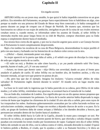 Capítulo II
Un engaño secreto
ARTURO Jelliby era un joven muy amable, lo que quizá le había impedido convertirse en un gran
político. Era miembro del Parlamento, no porque fuera especialmente listo ni habilidoso en algo, sino
porque su madre era una princesa del Estado de Hesse muy bien conectada y le había conseguido el
puesto durante un juego de croquet con el Duque de Norfolk. De manera que, mientras que los
funcionarios no cabían en sus trajes de ambición, intrigaban en pos de la ruina de sus rivales mientras
cenaban ostras o, cuando menos, se informaban sobre los asuntos de Estado, al señor Jelliby le
interesaba mucho más pasar largas horas en su club de Mayfair, comprar chocolates para su linda
esposa o simplemente dormir hasta el mediodía.
Eso mismo hizo cierto día de agosto, y por eso la citación urgente para asistir a un Consejo Secreto
en el Parlamento lo tomó completamente desprevenido.
Bajó a los tumbos las escaleras de su casa de Plaza Belgravia, desenredándose lo mejor posible el
pelo con una mano y luchando con los botoncitos de su chaleco color cereza con la otra.
—¡Ofelia! —llamó, intentando poner voz alegre.
Su mujer apareció en la puerta que daba al salón, y él señaló con gesto de disculpa la cinta negra
de seda que colgaba mustia de su cuello.
—El valet no está, y Brahms no sabe cómo hacerlo, y yo ¡no puedo atármelo solo! Por favor,
querida, hazme el nudo, ¿sí? ¿Y con una sonrisa?
—Arturo, no tienes que dormir tanto —dijo Ofelia con severidad, dando un paso al frente para
anudarle el pañuelo de cuello. El señor Jelliby era un hombre alto, de hombros anchos, y ella era
bastante menuda, así que tuvo que ponerse en puntas de pie.
—Ah, pero hay que dar el ejemplo. Imagina los titulares: “¡Guerra evitada! ¡Miles de vidas
salvadas! El Parlamento inglés durmió durante la sesión”. El mundo sería un lugar mucho más
agradable.
La frase no le sonó todo lo ingeniosa que le había parecido en su cabeza, pero Ofelia rió de todos
modos; y el señor Jelliby, sintiéndose muy gracioso, se aventuró hacia el tumulto de la ciudad.
Era un lindo día, tratándose de Londres. Eso significaba que era un día apenas menos propenso que
otros a sofocarte y envenenarte los pulmones. La lluvia de la noche anterior había dispersado la negra
cortina de humo que largaban las chimeneas de la ciudad. El aire aún olía a carbón, pero unos rayos de
luz traspasaban las nubes. Autómatas gubernamentales avanzaban por las calles haciendo rechinar sus
articulaciones oxidadas, empujando el fango con escobas y dejando charcos de aceite a su paso. En la
calle, un grupo de faroleros daba de comer avispas y libélulas a los duendes decaídos y hoscos, que
permanecían sentados dentro de los faroles hasta el atardecer.
El señor Jelliby dobló hacia la Calle de la Capilla, alzando la mano para conseguir un taxi. Por
encima de su cabeza, se arqueaba un enorme puente de hierro, que chirriaba y soltaba chispas cuando
pasaban con estruendo los trenes tirados por locomotoras de vapor. Cualquier otro día el señor Jelliby
habría ido sentado en uno de ellos, con la cabeza contra el vidrio, mirando distraído la ciudad. O quizá
le hubiera pedido a Brahms, el criado, que lo ayudara a subir a su flamante bicicleta y le diera un
 