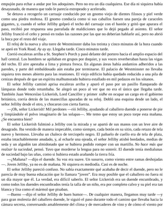 empujón para echar a andar por los adoquines. Pero no era un día cualquiera. Ese día ni siquiera había
desayunado, de manera que todo le parecía estropeado y acelerado.
Se detuvo a recogerlo un carruaje conducido por un gnomo viejo de dientes filosos y piel verde
como una piedra mohosa. El gnomo conducía como si sus caballos fuesen una pareja de caracoles
gigantes, y, cuando el señor Jelliby golpeó el techo del carruaje con el bastón y gritó que apurara el
paso, recibió por respuesta una parrafada de maldiciones que lo dejó pegado al asiento. El señor
Jelliby frunció el ceño y pensó en todas las razones por las que no deberían hablarle así, pero no abrió
la boca por el resto del viaje.
El reloj de la nueva y alta torre de Westminster daba los treinta y cinco minutos de la hora cuando
se apeó en York Road. Ay ay ay. Llegaba tarde. Cinco minutos tarde.
Corrió escaleras arriba a St. Stephen’s Porch y pasó delante del portero hacia el amplio espacio del
hall central. Los hombres se apiñaban en grupos por doquier, y sus voces reverberaban hasta las vigas
del techo. El aire apestaba a lima y pintura fresca. En algunas áreas había andamios adheridos a las
paredes, y parte del embaldosado aún estaba por terminarse. El palacio de Westminster no llevaba
siquiera tres meses abierto para las reuniones. El viejo edificio había quedado reducido a una pila de
cenizas después de que un espíritu malhumorado hubiera estallado en mil pedazos en los sótanos.
El señor Jelliby caminó aprisa escaleras arriba y apuró el paso por un pasillo flanqueado de
lámparas donde todo retumbaba. Se alegró un poco al ver que no era el único que llegaba tarde.
También Juan Wenceslao Lickerish, Lord Canciller y primer sidhe en ocupar un cargo en el gobierno
británico, corría detrás de las manecillas apuradas de su reloj. Dobló una esquina desde un lado, el
señor Jelliby desde el otro, y chocaron con cierta fuerza.
—¡Oh, señor Lickerish! Mil perdones —rió Jelliby, ayudando al caballero duende a ponerse de pie
y limpiándole el polvo imaginario de las solapas—. Me temo que estoy un poco torpe esta mañana.
¿Se encuentra bien?
El señor Lickerish fulminó a Jelliby con la mirada y se apartó de sus manos con un leve aire de
desagrado. Iba vestido de manera impecable, como siempre, cada botón en su sitio, cada retazo de tela
nuevo y hermoso. Llevaba un chaleco de terciopelo negro. El pañuelo de cuello era de tela de plata,
estaba intachablemente anudado, y, al echarle una ojeada, el señor Jelliby atisbó bordados, medias de
seda y un algodón tan almidonado que se hubiera podido romper con un martillo. No hace más que
realzar la suciedad, pensó. Tuvo que morderse la lengua para no sonreír. El duende tenía medialunas
de suciedad bajo las uñas, como si hubiera estado arañando la tierra fría.
—¿Mañana? —dijo el duende. Su voz era suave. Un susurro, como viento entre ramas deshojadas
—. Joven Jelliby, ya no es de mañana. Ni siquiera es mediodía. Casi es de noche.
El señor Jelliby pareció confuso. No sabía exactamente qué acababa de decir el duende, pero no le
parecía de muy buena educación que lo llamara “joven”. Era muy posible que el caballero no fuera ni
un día mayor que él. La verdad, era difícil saberlo. El señor Lickerish era un duende encumbrado, y
como todos los duendes encumbrados tenía la talla de un niño, era por completo calvo y su piel era tan
blanca y lisa como el mármol que pisaban.
—Bueno —dijo el señor Jelliby de buen humor—. De cualquier manera, llegamos muy tarde —y
para gran molestia del caballero duende, le siguió el paso durante todo el camino que llevaba hacia la
cámara secreta, conversando amablemente del clima y de mercaderes de vino y de cómo el viento por
 
