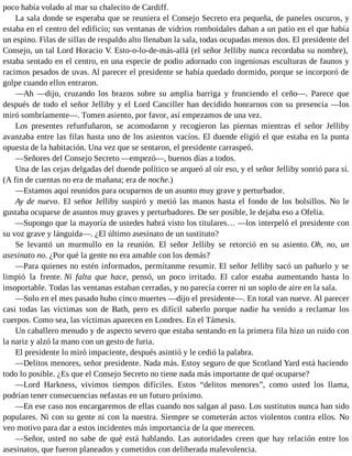 poco había volado al mar su chalecito de Cardiff.
La sala donde se esperaba que se reuniera el Consejo Secreto era pequeña, de paneles oscuros, y
estaba en el centro del edificio; sus ventanas de vidrios romboidales daban a un patio en el que había
un espino. Filas de sillas de respaldo alto llenaban la sala, todas ocupadas menos dos. El presidente del
Consejo, un tal Lord Horacio V. Esto-o-lo-de-más-allá (el señor Jelliby nunca recordaba su nombre),
estaba sentado en el centro, en una especie de podio adornado con ingeniosas esculturas de faunos y
racimos pesados de uvas. Al parecer el presidente se había quedado dormido, porque se incorporó de
golpe cuando ellos entraron.
—Ah —dijo, cruzando los brazos sobre su amplia barriga y frunciendo el ceño—. Parece que
después de todo el señor Jelliby y el Lord Canciller han decidido honrarnos con su presencia —los
miró sombríamente—. Tomen asiento, por favor, así empezamos de una vez.
Los presentes refunfuñaron, se acomodaron y recogieron las piernas mientras el señor Jelliby
avanzaba entre las filas hasta uno de los asientos vacíos. El duende eligió el que estaba en la punta
opuesta de la habitación. Una vez que se sentaron, el presidente carraspeó.
—Señores del Consejo Secreto —empezó—, buenos días a todos.
Una de las cejas delgadas del duende político se arqueó al oír eso, y el señor Jelliby sonrió para sí.
(A fin de cuentas no era de mañana; era de noche.)
—Estamos aquí reunidos para ocuparnos de un asunto muy grave y perturbador.
Ay de nuevo. El señor Jelliby suspiró y metió las manos hasta el fondo de los bolsillos. No le
gustaba ocuparse de asuntos muy graves y perturbadores. De ser posible, le dejaba eso a Ofelia.
—Supongo que la mayoría de ustedes habrá visto los titulares… —los interpeló el presidente con
su voz grave y lánguida—. ¿El último asesinato de un sustituto?
Se levantó un murmullo en la reunión. El señor Jelliby se retorció en su asiento. Oh, no, un
asesinato no. ¿Por qué la gente no era amable con los demás?
—Para quienes no estén informados, permítanme resumir. El señor Jelliby sacó un pañuelo y se
limpió la frente. Ni falta que hace, pensó, un poco irritado. El calor estaba aumentando hasta lo
insoportable. Todas las ventanas estaban cerradas, y no parecía correr ni un soplo de aire en la sala.
—Solo en el mes pasado hubo cinco muertes —dijo el presidente—. En total van nueve. Al parecer
casi todas las víctimas son de Bath, pero es difícil saberlo porque nadie ha venido a reclamar los
cuerpos. Como sea, las víctimas aparecen en Londres. En el Támesis.
Un caballero menudo y de aspecto severo que estaba sentando en la primera fila hizo un ruido con
la nariz y alzó la mano con un gesto de furia.
El presidente lo miró impaciente, después asintió y le cedió la palabra.
—Delitos menores, señor presidente. Nada más. Estoy seguro de que Scotland Yard está haciendo
todo lo posible. ¿Es que el Consejo Secreto no tiene nada más importante de qué ocuparse?
—Lord Harkness, vivimos tiempos difíciles. Estos “delitos menores”, como usted los llama,
podrían tener consecuencias nefastas en un futuro próximo.
—En ese caso nos encargaremos de ellas cuando nos salgan al paso. Los sustitutos nunca han sido
populares. Ni con su gente ni con la nuestra. Siempre se cometerán actos violentos contra ellos. No
veo motivo para dar a estos incidentes más importancia de la que merecen.
—Señor, usted no sabe de qué está hablando. Las autoridades creen que hay relación entre los
asesinatos, que fueron planeados y cometidos con deliberada malevolencia.
 