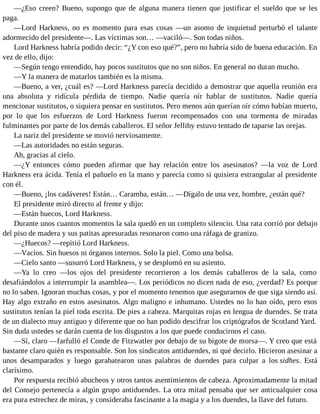—¿Eso creen? Bueno, supongo que de alguna manera tienen que justificar el sueldo que se les
paga.
—Lord Harkness, no es momento para esas cosas —un asomo de inquietud perturbó el talante
adormecido del presidente—. Las víctimas son… —vaciló—. Son todas niños.
Lord Harkness habría podido decir: “¿Y con eso qué?”, pero no habría sido de buena educación. En
vez de ello, dijo:
—Según tengo entendido, hay pocos sustitutos que no son niños. En general no duran mucho.
—Y la manera de matarlos también es la misma.
—Bueno, a ver, ¿cuál es? —Lord Harkness parecía decidido a demostrar que aquella reunión era
una absoluta y ridícula pérdida de tiempo. Nadie quería oír hablar de sustitutos. Nadie quería
mencionar sustitutos, o siquiera pensar en sustitutos. Pero menos aún querían oír cómo habían muerto,
por lo que los esfuerzos de Lord Harkness fueron recompensados con una tormenta de miradas
fulminantes por parte de los demás caballeros. El señor Jelliby estuvo tentado de taparse las orejas.
La nariz del presidente se movió nerviosamente.
—Las autoridades no están seguras.
Ah, gracias al cielo.
—¿Y entonces cómo pueden afirmar que hay relación entre los asesinatos? —la voz de Lord
Harkness era ácida. Tenía el pañuelo en la mano y parecía como si quisiera estrangular al presidente
con él.
—Bueno, ¡los cadáveres! Están… Caramba, están… —Dígalo de una vez, hombre, ¿están qué?
El presidente miró directo al frente y dijo:
—Están huecos, Lord Harkness.
Durante unos cuantos momentos la sala quedó en un completo silencio. Una rata corrió por debajo
del piso de madera y sus patitas apresuradas resonaron como una ráfaga de granizo.
—¿Huecos? —repitió Lord Harkness.
—Vacíos. Sin huesos ni órganos internos. Solo la piel. Como una bolsa.
—Cielo santo —susurró Lord Harkness, y se desplomó en su asiento.
—Ya lo creo —los ojos del presidente recorrieron a los demás caballeros de la sala, como
desafiándolos a interrumpir la asamblea—. Los periódicos no dicen nada de eso, ¿verdad? Es porque
no lo saben. Ignoran muchas cosas, y por el momento tenemos que asegurarnos de que siga siendo así.
Hay algo extraño en estos asesinatos. Algo maligno e inhumano. Ustedes no lo han oído, pero esos
sustitutos tenían la piel toda escrita. De pies a cabeza. Marquitas rojas en lengua de duendes. Se trata
de un dialecto muy antiguo y diferente que no han podido descifrar los criptógrafos de Scotland Yard.
Sin duda ustedes se darán cuenta de los disgustos a los que puede conducirnos el caso.
—Sí, claro —farfulló el Conde de Fitzwatler por debajo de su bigote de morsa—. Y creo que está
bastante claro quién es responsable. Son los sindicatos antiduendes, ni qué decirlo. Hicieron asesinar a
unos desamparados y luego garabatearon unas palabras de duendes para culpar a los sidhes. Está
clarísimo.
Por respuesta recibió abucheos y otros tantos asentimientos de cabeza. Aproximadamente la mitad
del Consejo pertenecía a algún grupo antiduendes. La otra mitad pensaba que ser anticualquier cosa
era pura estrechez de miras, y consideraba fascinante a la magia y a los duendes, la llave del futuro.
 