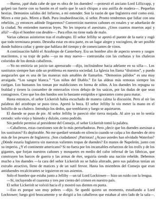 —Bueno, ¡qué duda cabe de que es obra de los duendes! —protestó el anciano Lord Lillicrapp, y
golpeó tan fuerte con su bastón en el suelo que le sacó chispas a una astilla de madera—. Pequeñas
bestias. Demonios salidos del Infierno, a mi entender. Son la razón de que Inglaterra esté como está.
Miren a este país. Miren a Bath. Pura insubordinación, sí señor. Pronto tendremos que lidiar con una
rebelión, ¿y entonces adónde llegaremos? Convertirán nuestros cañones en rosales y se adueñarán de
la ciudad. No entienden nuestras leyes. No les importa el asesinato. ¿Unos cuantos muertos aquí y
allá? —dijo el hombre con desdén—. Para ellos no tiene nada de malo.
Varias cabezas asintieron tras el exabrupto. El señor Jelliby se apretó el puente de la nariz y rogó
que todo terminara pronto. Deseaba estar en otra parte, en un lugar alegre y vocinglero, de ser posible
donde hubiera coñac y gente que hablara del tiempo y de comerciantes de vinos.
A continuación habló el Arzobispo de Canterbury. Era un hombre alto de aspecto severo y rasgos
macilentos, y su traje de paño —ya no muy nuevo— contrastaba con las corbatas y los chalecos
coloridos de los demás caballeros.
—Yo no emitiría un juicio tan apresurado —dijo, inclinándose hacia adelante en su silla—. Los
sustitutos siempre han sido un problema en nuestra sociedad. La Iglesia los llama “distintos”, y puedo
asegurarles que es una de las maneras más amables de llamarlos. “Demonios pálidos” es una muy
arraigada. “Los sangre blanca.” “Los niños del Diablo.” En las aldeas más remotas siempre los
cuelgan. Los humanos los toman por maldiciones en forma de niños. A los duendes les repugna su
fealdad y tienen la costumbre de enterrarlos vivos debajo de los saúcos, por las dudas de que sean
contagiosos. Creo que los dos bandos son lo bastante estúpidos e ignorantes como para matar.
Hasta entonces, el señor Lickerish había escuchado de manera calma la discusión. Pero al oír las
palabras del arzobispo se puso tieso. Apretó la boca. El señor Jelliby lo vio meter la mano en el
bolsillo de su chaleco. Introdujo los dedos, que temblaron y luego se aquietaron.
El duende se puso de pie. Al señor Jelliby le pareció oler tierra mojada. Al aire ya no lo sentía
cerrado: solo viejo y húmedo y dulzón, como podrido.
Sin pedirle permiso al presidente del Consejo, el señor Lickerish tomó la palabra.
—Caballeros, estas cuestiones son de lo más perturbadoras. Pero ¿decir que los duendes asesinan a
los sustitutos? Es deplorable. No me quedaré sentado en silencio cuando se culpa a los duendes de otro
más de los pesares de Inglaterra. ¡Son ciudadanos! ¡Patriotas! ¿Acaso ustedes han olvidado Waterloo?
¿Dónde estaría Inglaterra sin nuestras valientes tropas de duendes? En manos de Napoleón, junto con
su imperio. ¿Y el continente americano? Si no fuera por los incansables esfuerzos de los trolls y de los
gigantes, que forjan nuestros cañones y mosquetes en medio del calor infernal de las fábricas, que
construyen los barcos de guerra y las armas de éter, seguiría siendo una nación rebelde. Debemos
mucho a los duendes —la cara del señor Lickerish no se había alterado, pero sus palabras tenían un
extraño atractivo, lleno de matices y de un sutil fervor. Hasta los miembros del Consejo que eran
antiduendes recalcitrantes se irguieron en sus asientos.
Solo el hombre que estaba junto a Jelliby —un tal Lord Locktower— hizo un ruido con la lengua.
—Sí, incluyendo el cuarenta y tres por ciento del crimen en nuestro país.
El señor Lickerish se volvió hacia él y mostró sus dientes en punta.
—Eso es porque son muy pobres —dijo. Se quedó quieto un momento, estudiando a Lord
Locktower; luego giró bruscamente y se dirigió a los caballeros que estaban al otro lado de la sala—.
 