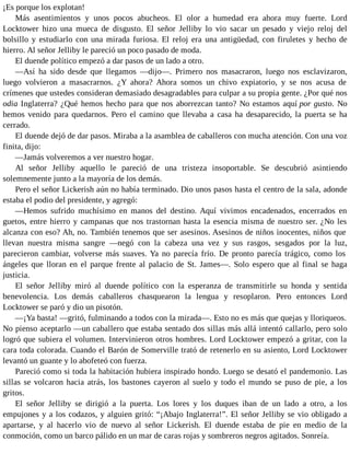 ¡Es porque los explotan!
Más asentimientos y unos pocos abucheos. El olor a humedad era ahora muy fuerte. Lord
Locktower hizo una mueca de disgusto. El señor Jelliby lo vio sacar un pesado y viejo reloj del
bolsillo y estudiarlo con una mirada furiosa. El reloj era una antigüedad, con firuletes y hecho de
hierro. Al señor Jelliby le pareció un poco pasado de moda.
El duende político empezó a dar pasos de un lado a otro.
—Así ha sido desde que llegamos —dijo—. Primero nos masacraron, luego nos esclavizaron,
luego volvieron a masacrarnos. ¿Y ahora? Ahora somos un chivo expiatorio, y se nos acusa de
crímenes que ustedes consideran demasiado desagradables para culpar a su propia gente. ¿Por qué nos
odia Inglaterra? ¿Qué hemos hecho para que nos aborrezcan tanto? No estamos aquí por gusto. No
hemos venido para quedarnos. Pero el camino que llevaba a casa ha desaparecido, la puerta se ha
cerrado.
El duende dejó de dar pasos. Miraba a la asamblea de caballeros con mucha atención. Con una voz
finita, dijo:
—Jamás volveremos a ver nuestro hogar.
Al señor Jelliby aquello le pareció de una tristeza insoportable. Se descubrió asintiendo
solemnemente junto a la mayoría de los demás.
Pero el señor Lickerish aún no había terminado. Dio unos pasos hasta el centro de la sala, adonde
estaba el podio del presidente, y agregó:
—Hemos sufrido muchísimo en manos del destino. Aquí vivimos encadenados, encerrados en
guetos, entre hierro y campanas que nos trastornan hasta la esencia misma de nuestro ser. ¿No les
alcanza con eso? Ah, no. También tenemos que ser asesinos. Asesinos de niños inocentes, niños que
llevan nuestra misma sangre —negó con la cabeza una vez y sus rasgos, sesgados por la luz,
parecieron cambiar, volverse más suaves. Ya no parecía frío. De pronto parecía trágico, como los
ángeles que lloran en el parque frente al palacio de St. James—. Solo espero que al final se haga
justicia.
El señor Jelliby miró al duende político con la esperanza de transmitirle su honda y sentida
benevolencia. Los demás caballeros chasquearon la lengua y resoplaron. Pero entonces Lord
Locktower se paró y dio un pisotón.
—¡Ya basta! —gritó, fulminando a todos con la mirada—. Esto no es más que quejas y lloriqueos.
No pienso aceptarlo —un caballero que estaba sentado dos sillas más allá intentó callarlo, pero solo
logró que subiera el volumen. Intervinieron otros hombres. Lord Locktower empezó a gritar, con la
cara toda colorada. Cuando el Barón de Somerville trató de retenerlo en su asiento, Lord Locktower
levantó un guante y lo abofeteó con fuerza.
Pareció como si toda la habitación hubiera inspirado hondo. Luego se desató el pandemonio. Las
sillas se volcaron hacia atrás, los bastones cayeron al suelo y todo el mundo se puso de pie, a los
gritos.
El señor Jelliby se dirigió a la puerta. Los lores y los duques iban de un lado a otro, a los
empujones y a los codazos, y alguien gritó: “¡Abajo Inglaterra!”. El señor Jelliby se vio obligado a
apartarse, y al hacerlo vio de nuevo al señor Lickerish. El duende estaba de pie en medio de la
conmoción, como un barco pálido en un mar de caras rojas y sombreros negros agitados. Sonreía.
 