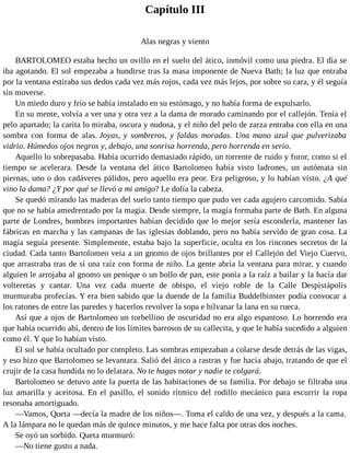 Capítulo III
Alas negras y viento
BARTOLOMEO estaba hecho un ovillo en el suelo del ático, inmóvil como una piedra. El día se
iba agotando. El sol empezaba a hundirse tras la masa imponente de Nueva Bath; la luz que entraba
por la ventana estiraba sus dedos cada vez más rojos, cada vez más lejos, por sobre su cara, y él seguía
sin moverse.
Un miedo duro y frío se había instalado en su estómago, y no había forma de expulsarlo.
En su mente, volvía a ver una y otra vez a la dama de morado caminando por el callejón. Tenía el
pelo apartado; la carita lo miraba, oscura y nudosa, y el niño del pelo de zarza entraba con ella en una
sombra con forma de alas. Joyas, y sombreros, y faldas moradas. Una mano azul que pulverizaba
vidrio. Húmedos ojos negros y, debajo, una sonrisa horrenda, pero horrenda en serio.
Aquello lo sobrepasaba. Había ocurrido demasiado rápido, un torrente de ruido y furor, como si el
tiempo se acelerara. Desde la ventana del ático Bartolomeo había visto ladrones, un autómata sin
piernas, uno o dos cadáveres pálidos, pero aquello era peor. Era peligroso, y lo habían visto. ¿A qué
vino la dama? ¿Y por qué se llevó a mi amigo? Le dolía la cabeza.
Se quedó mirando las maderas del suelo tanto tiempo que pudo ver cada agujero carcomido. Sabía
que no se había amedrentado por la magia. Desde siempre, la magia formaba parte de Bath. En alguna
parte de Londres, hombres importantes habían decidido que lo mejor sería esconderla, mantener las
fábricas en marcha y las campanas de las iglesias doblando, pero no había servido de gran cosa. La
magia seguía presente. Simplemente, estaba bajo la superficie, oculta en los rincones secretos de la
ciudad. Cada tanto Bartolomeo veía a un gnomo de ojos brillantes por el Callejón del Viejo Cuervo,
que arrastraba tras de sí una raíz con forma de niño. La gente abría la ventana para mirar, y cuando
alguien le arrojaba al gnomo un penique o un bollo de pan, este ponía a la raíz a bailar y la hacía dar
volteretas y cantar. Una vez cada muerte de obispo, el viejo roble de la Calle Despistápolis
murmuraba profecías. Y era bien sabido que la duende de la familia Buddelbinster podía convocar a
los ratones de entre las paredes y hacerlos revolver la sopa e hilvanar la lana en su rueca.
Así que a ojos de Bartolomeo un torbellino de oscuridad no era algo espantoso. Lo horrendo era
que había ocurrido ahí, dentro de los límites barrosos de su callecita, y que le había sucedido a alguien
como él. Y que lo habían visto.
El sol se había ocultado por completo. Las sombras empezaban a colarse desde detrás de las vigas,
y eso hizo que Bartolomeo se levantara. Salió del ático a rastras y fue hacia abajo, tratando de que el
crujir de la casa hundida no lo delatara. No te hagas notar y nadie te colgará.
Bartolomeo se detuvo ante la puerta de las habitaciones de su familia. Por debajo se filtraba una
luz amarilla y aceitosa. En el pasillo, el sonido rítmico del rodillo mecánico para escurrir la ropa
resonaba amortiguado.
—Vamos, Queta —decía la madre de los niños—. Toma el caldo de una vez, y después a la cama.
A la lámpara no le quedan más de quince minutos, y me hace falta por otras dos noches.
Se oyó un sorbido. Queta murmuró:
—No tiene gusto a nada.
 
