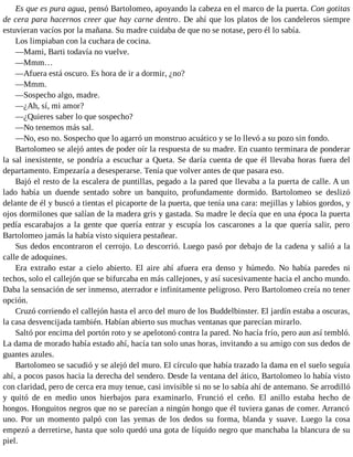 Es que es pura agua, pensó Bartolomeo, apoyando la cabeza en el marco de la puerta. Con gotitas
de cera para hacernos creer que hay carne dentro. De ahí que los platos de los candeleros siempre
estuvieran vacíos por la mañana. Su madre cuidaba de que no se notase, pero él lo sabía.
Los limpiaban con la cuchara de cocina.
—Mami, Barti todavía no vuelve.
—Mmm…
—Afuera está oscuro. Es hora de ir a dormir, ¿no?
—Mmm.
—Sospecho algo, madre.
—¿Ah, sí, mi amor?
—¿Quieres saber lo que sospecho?
—No tenemos más sal.
—No, eso no. Sospecho que lo agarró un monstruo acuático y se lo llevó a su pozo sin fondo.
Bartolomeo se alejó antes de poder oír la respuesta de su madre. En cuanto terminara de ponderar
la sal inexistente, se pondría a escuchar a Queta. Se daría cuenta de que él llevaba horas fuera del
departamento. Empezaría a desesperarse. Tenía que volver antes de que pasara eso.
Bajó el resto de la escalera de puntillas, pegado a la pared que llevaba a la puerta de calle. A un
lado había un duende sentado sobre un banquito, profundamente dormido. Bartolomeo se deslizó
delante de él y buscó a tientas el picaporte de la puerta, que tenía una cara: mejillas y labios gordos, y
ojos dormilones que salían de la madera gris y gastada. Su madre le decía que en una época la puerta
pedía escarabajos a la gente que quería entrar y escupía los cascarones a la que quería salir, pero
Bartolomeo jamás la había visto siquiera pestañear.
Sus dedos encontraron el cerrojo. Lo descorrió. Luego pasó por debajo de la cadena y salió a la
calle de adoquines.
Era extraño estar a cielo abierto. El aire ahí afuera era denso y húmedo. No había paredes ni
techos, solo el callejón que se bifurcaba en más callejones, y así sucesivamente hacia el ancho mundo.
Daba la sensación de ser inmenso, aterrador e infinitamente peligroso. Pero Bartolomeo creía no tener
opción.
Cruzó corriendo el callejón hasta el arco del muro de los Buddelbinster. El jardín estaba a oscuras,
la casa desvencijada también. Habían abierto sus muchas ventanas que parecían mirarlo.
Saltó por encima del portón roto y se apelotonó contra la pared. No hacía frío, pero aun así tembló.
La dama de morado había estado ahí, hacía tan solo unas horas, invitando a su amigo con sus dedos de
guantes azules.
Bartolomeo se sacudió y se alejó del muro. El círculo que había trazado la dama en el suelo seguía
ahí, a pocos pasos hacia la derecha del sendero. Desde la ventana del ático, Bartolomeo lo había visto
con claridad, pero de cerca era muy tenue, casi invisible si no se lo sabía ahí de antemano. Se arrodilló
y quitó de en medio unos hierbajos para examinarlo. Frunció el ceño. El anillo estaba hecho de
hongos. Honguitos negros que no se parecían a ningún hongo que él tuviera ganas de comer. Arrancó
uno. Por un momento palpó con las yemas de los dedos su forma, blanda y suave. Luego la cosa
empezó a derretirse, hasta que solo quedó una gota de líquido negro que manchaba la blancura de su
piel.
 