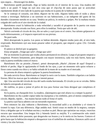 ojos negros… Desencogió los dedos.
Bartolomeo quedó paralizado. Algo se había movido en el interior de la casa. Una madera del
suelo o un panel. Y luego no oyó otra cosa que el clip-clip de unos pasos que se acercaban
rápidamente desde el otro lado de la puerta que estaba en la punta de la habitación.
Se le contrajo el corazón, con dolor. Alguien me ha oído. Alguien había oído el ruido y ahora
venían a investigar. Hallarían a un sustituto en sus habitaciones, a un indigente del gueto de los
duendes claramente metido en su casa. Vendría un policía, lo molería a golpes. Por la mañana estaría
colgado del cuello en el aire tórrido de la ciudad.
Bartolomeo cruzó la habitación a toda velocidad y sacudió el picaporte de la puerta con mano
desesperada. Estaba cerrada con llave, pero ellos la tendrían. Tenía que salir de ahí.
Volvió corriendo al círculo de tiza, dio un salto y cayó justo en el centro. Sus talones golpearon el
suelo dolorosamente, y el impacto repercutió en sus piernas.
No pasó nada.
Miró desesperado la puerta. Los pasos se habían detenido. Alguien estaba justo ahí, al otro lado,
respirando. Bartolomeo oyó una mano posarse sobre el picaporte, que empezó a girar. Clic. Cerrado
con llave.
El pánico se deslizó por su garganta.
Estoy atrapado. ¡Tengo que salir! ¡Tengo que salir!
Por un momento la persona que estaba afuera permaneció en silencio. Luego el picaporte empezó a
traquetear. Primero lentamente, pero después con mayor insistencia, cada vez más fuerte, hasta que
toda la puerta temblaba contra el marco.
Bartolomeo dio un pisotón. ¡Vamos!, pensó desesperado. ¡Hazlo! ¡Sácame de aquí! Empezó a
dolerle el pecho. Algo le aguijoneaba el fondo de los ojos, y por un momento solo quiso echarse a
llorar como cuando era chico y se había soltado de la mano de su madre en el mercado.
La persona de afuera empezó a golpear la puerta brutalmente.
De nada serviría llorar. Bartolomeo se limpió la nariz con la mano. También colgarían a un ladrón
lloroso. Miró las marcas que lo rodeaban e intentó pensar.
Ajá. Una sección del círculo de tiza del suelo estaba borroneada. El círculo ya no se cerraba. Debía
de haberlo estropeado al aterrizar.
De rodillas, se puso a juntar el polvo de tiza para formar una línea desigual que completara el
círculo.
En la puerta, un chasquido leve. La madera. ¡Quienquiera que esté afuera va a romper la puerta!
Bartolomeo no iba a poder copiar todas las marquitas y los símbolos, pero al menos completaría el
círculo. Rápido, rápido… Sus manos hacían ruido al frotar el suelo.
La puerta cayó hacia adentro con un estruendo espantoso.
Pero entonces las alas rodearon a Bartolomeo, la oscuridad aulló a su alrededor y el viento le
tironeó la ropa. Con una diferencia. Algo andaba mal. Sintió cosas en medio de la negrura, cuerpos
fríos y delgados que se le echaban encima y tocaban su piel. Bocas que oprimían sus orejas, vocecitas
oscuras que susurraban. Una lengua fría y húmeda lamió su mejilla. Y a continuación solo sintió
dolor, un horrendo dolor punzante, que desgarraba sus brazos y se le metía en los huesos. Contuvo el
grito hasta que la habitación empezó a desaparecer tras el torbellino de sombras. Entonces aulló con el
viento y las alas furiosas.
 