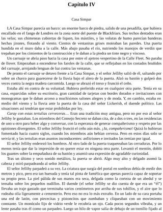 Capítulo IV
Casa Simpar
LA Casa Simpar parecía un barco: un enorme barco de piedra, salido de una pesadilla, que hubiera
encallado en el fango de Londres en la zona norte del puente de Blackfriars. Sus techos dentados eran
las velas; sus chimeneas cubiertas de liquen, los mástiles, y las volutas de humo parecían banderas
hechas jirones, flotando al viento. Cientos de ventanitas grises moteaban las paredes. Una puerta
hundida en el muro daba a la calle. Más abajo pasaba el río, nutriendo los manojos de verdín que
trepaban por los cimientos de la construcción y le daban a la piedra un tinte negro y viscoso.
Un carruaje se abría paso hacia la casa por entre el ajetreo vespertino de la Calle Fleet. No paraba
de llover. Empezaban a encenderse los faroles de la calle, que se reflejaban en los costados bruñidos
del carruaje, arrojando lenguas de luz contra las ventanas.
De pronto el carruaje se detuvo frente a la Casa Simpar, y el señor Jelliby salió de él, saltando por
sobre un charco para guarecerse de la lluvia bajo el alero de la puerta. Alzó su bastón y golpeó dos
veces contra la negra madera carcomida. Luego se abrazó el torso y frunció el ceño.
Estaba ahí en contra de su voluntad. Hubiera preferido estar en cualquier otra parte. Tenía en su
casa, esparcidas sobre su escritorio, gran cantidad de tarjetas con bordes dorados e invitaciones con
monogramas que le daban acceso a muchísimos salones alegres y de moda. Y, en cambio, estaba en
medio del viento y la lluvia ante la puerta de la casa del señor Lickerish, el duende político. Las
situaciones así tendrían que estar prohibidas por ley.
Caray con estas tertulias cerveceras… Eran una tradición muy antigua, pero no por eso al señor
Jelliby le gustaban. Los miembros del Consejo Secreto se daban cita, de a dos o tres, en las residencias
de uno u otro para beber algo y conversar, con la esperanza de generar compañerismo y respeto por las
opiniones divergentes. El señor Jelliby frunció el ceño aún más. ¡Ja, compañerismo! Quizá lo hubieran
fomentado hacía cuatro siglos, cuando los miembros aún bebían cerveza. Pero en estos días solo se
servía té, y las tertulias eran asuntos inconducentes: anfitriones e invitados las temían por igual.
El señor Jelliby enderezó los hombros. Al otro lado de la puerta traqueteaban las cerraduras. Por lo
menos tenía que dar la impresión de no querer estar en ninguna otra parte. Levantó el mentón, dobló
los guantes sobre la empuñadura de su bastón y asumió una expresión de agradable curiosidad.
Tras un último y seco sonido metálico, la puerta se abrió. Algo muy alto y delgado asomó la
cabeza y miró parpadeando al señor Jelliby.
El señor Jelliby parpadeó a su vez. La criatura que surgía del portal en sombras debía de medir dos
metros y pico, pero era tan huesuda y tenía tal pinta de famélica que apenas parecía capaz de soportar
su propio peso. La piel pálida de sus manos era seca, delgada como la corteza de un abedul y se
tensaba sobre los pequeños nudillos. El duende (el señor Jelliby se dio cuenta de que era un “él”)
llevaba un traje gastado que terminaba varios centímetros por arriba de sus tobillos, y el aire que lo
rodeaba olía ligeramente a cementerio. Pero eso no era lo más extraño. En un lado de su cara portaba
una red de latón, con piececitas y pistoncitos que zumbaban y cliqueaban con un movimiento
constante. Un monóculo fijo de vidrio verde le recubría un ojo. Cada pocos segundos vibraba, y un
lente pasaba tras él como un parpadeo. Luego un hilo de vapor salía de debajo de un tornillo fijado al
 